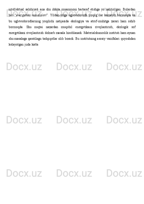 intellektual   salohiyati   ana   shu   ikkita   muammoni   bartaraf   etishga   yo’nalitirilgan.   Bulardan
biri   “ energetika   masalalari ”.   Yildan-yilga   uglevodorodli   yoqilg’ilar   kamayib   bormoqda   va
bu   uglevodorodlarning   yoqilishi   natijasida   ekologiya   va   atrof-muhitga   zarari   ham   oshib
bormoqda.   Shu   nuqtai   nazardan   muqobil   energetikani   rivojlantirish,   ekologik   sof
energetikani   rivojlantirish   dolzarb   masala   hisoblanadi.   Materialshunoslik   instituti   ham   aynan
shu   masalaga   qaratilagn   tadqiqotlar   olib   boradi.   Bu   institutning   asosiy   vazifalari   quyoshdan
kelayotgan   juda   katta 