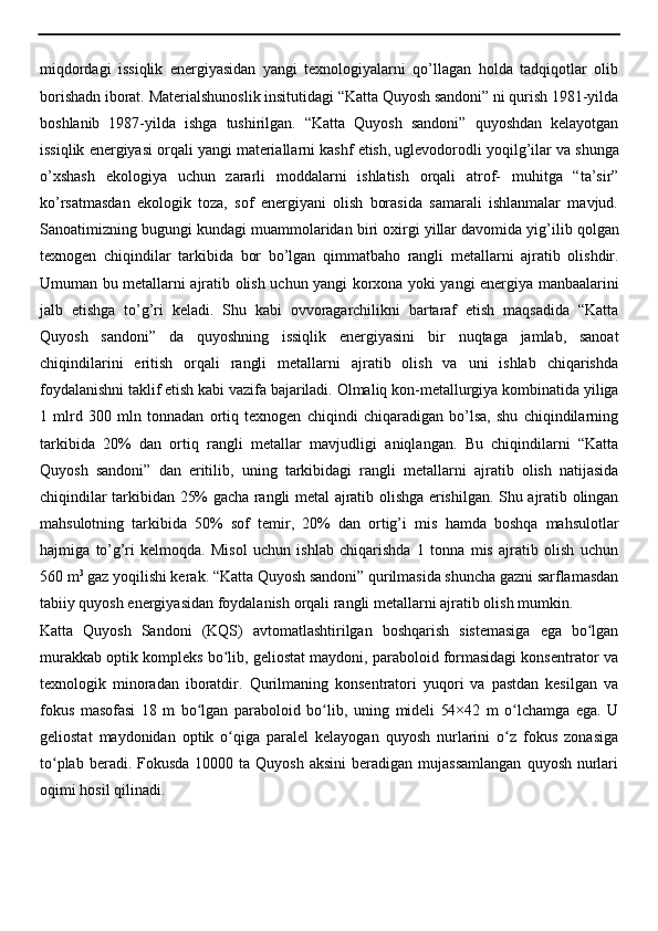 miqdordagi   issiqlik   energiyasidan   yangi   texnologiyalarni   qo’llagan   holda   tadqiqotlar   olib
borishadn iborat.   Materialshunoslik insitutidagi “Katta Quyosh sandoni” ni qurish 1981-yilda
boshlanib   1987-yilda   ishga   tushirilgan.   “Katta   Quyosh   sandoni”   quyoshdan   kelayotgan
issiqlik   energiyasi   orqali   yangi   materiallarni   kashf   etish,   uglevodorodli   yoqilg’ilar   va   shunga
o’xshash   ekologiya   uchun   zararli   moddalarni   ishlatish   orqali   atrof-   muhitga   “ta’sir”
ko’rsatmasdan   ekologik   toza,   sof   energiyani   olish   borasida   samarali   ishlanmalar   mavjud.
Sanoatimizning   bugungi   kundagi   muammolaridan   biri   oxirgi   yillar   davomida   yig’ilib   qolgan
texnogen   chiqindilar   tarkibida   bor   bo’lgan   qimmatbaho   rangli   metallarni   ajratib   olishdir.
Umuman   bu   metallarni   ajratib   olish   uchun   yangi   korxona   yoki   yangi   energiya   manbaalarini
jalb   etishga   to’g’ri   keladi.   Shu   kabi   ovvoragarchilikni   bartaraf   etish   maqsadida   “Katta
Quyosh   sandoni”   da   quyoshning   issiqlik   energiyasini   bir   nuqtaga   jamlab,   sanoat
chiqindilarini   eritish   orqali   rangli   metallarni   ajratib   olish   va   uni   ishlab   chiqarishda
foydalanishni   taklif   etish   kabi   vazifa   bajariladi.   Olmaliq   kon-metallurgiya   kombinatida   yiliga
1   mlrd   300   mln   tonnadan   ortiq   texnogen   chiqindi   chiqaradigan   bo’lsa,   shu   chiqindilarning
tarkibida   20%   dan   ortiq   rangli   metallar   mavjudligi   aniqlangan.   Bu   chiqindilarni   “Katta
Quyosh   sandoni”   dan   eritilib,   uning   tarkibidagi   rangli   metallarni   ajratib   olish   natijasida
chiqindilar   tarkibidan   25%   gacha   rangli   metal   ajratib   olishga   erishilgan.   Shu   ajratib   olingan
mahsulotning   tarkibida   50%   sof   temir,   20%   dan   ortig’i   mis   hamda   boshqa   mahsulotlar
hajmiga   to’g’ri   kelmoqda.   Misol   uchun   ishlab   chiqarishda   1   tonna   mis   ajratib   olish   uchun
560 m 3
 gaz yoqilishi kerak.   “Katta Quyosh sandoni” qurilmasida shuncha gazni sarflamasdan
tabiiy quyosh energiyasidan foydalanish   orqali   rangli metallarni ajratib olish mumkin.
Katta   Quyosh   Sandoni   (KQS)   avtomatlashtirilgan   boshqarish   sistemasiga   ega   bo lganʻ
murakkab   optik   kompleks bo lib, geliostat maydoni, paraboloid formasidagi konsentrator va	
ʻ
texnologik   minoradan   iboratdir.   Qurilmaning   konsentratori   yuqori   va   pastdan   kesilgan   va
fokus   masofasi   18   m   bo lgan   paraboloid   bo lib,	
ʻ ʻ   uning   mideli   54×42   m   o lchamga	ʻ   ega.   U
geliostat   maydonidan   optik   o qiga	
ʻ   paralel   kelayogan   quyosh   nurlarini   o z	ʻ   fokus   zonasiga
to plab	
ʻ   beradi.   Fokusda   10000   ta   Quyosh   aksini   beradigan   mujassamlangan   quyosh   nurlari
oqimi   hosil qilinadi.