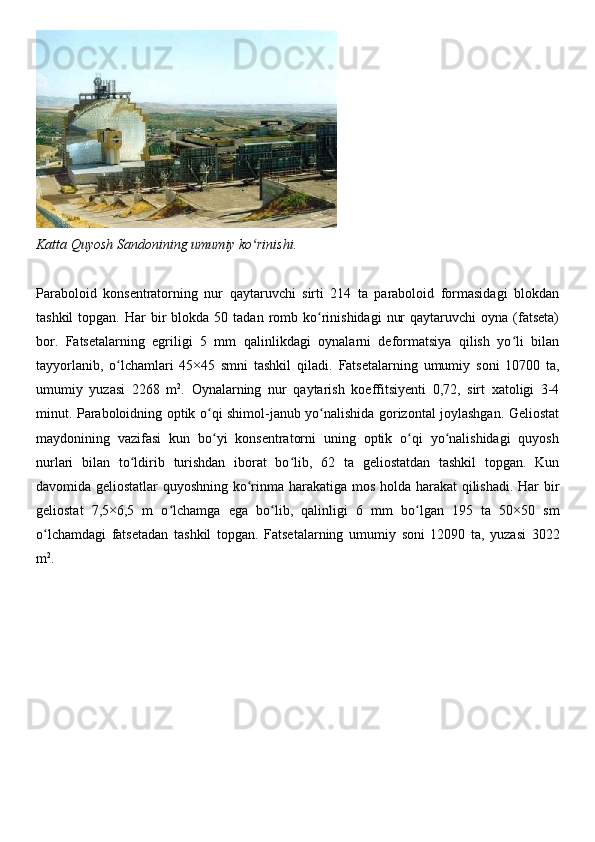 Katta   Quyosh   Sandonining   umumiy   ko rinishi.ʻ
Paraboloid   konsentratorning   nur   qaytaruvchi   sirti   214   ta   paraboloid   formasidagi   blokdan
tashkil   topgan. Har   bir   blokda 50  tadan  romb  ko rinishidagi   nur   qaytaruvchi  oyna  (fatseta)	
ʻ
bor.   Fatsetalarning   egriligi   5   mm   qalinlikdagi   oynalarni   deformatsiya   qilish   yo li   bilan	
ʻ
tayyorlanib,   o lchamlari   45×45   smni   tashkil   qiladi.	
ʻ   Fatsetalarning   umumiy   soni   10700   ta,
umumiy   yuzasi   2268   m 2
.   Oynalarning   nur   qaytarish   koeffitsiyenti   0,72,   sirt   xatoligi   3-4
minut. Paraboloidning optik o qi shimol-janub yo nalishida gorizontal joylashgan. Geliostat	
ʻ ʻ
maydonining   vazifasi   kun   bo yi   konsentratorni   uning   optik   o qi   yo nalishidagi   quyosh
ʻ ʻ ʻ
nurlari   bilan   to ldirib	
ʻ   turishdan   iborat   bo lib,   62   ta   geliostatdan   tashkil   topgan.   Kun	ʻ
davomida geliostatlar quyoshning ko rinma	
ʻ   harakatiga mos holda harakat qilishadi. Har bir
geliostat   7,5×6,5   m   o lchamga   ega   bo lib,   qalinligi   6   mm	
ʻ ʻ   bo lgan	ʻ   195   ta   50×50   sm
o lchamdagi	
ʻ   fatsetadan   tashkil   topgan.   Fatsetalarning   umumiy   soni   12090   ta,   yuzasi   3022
m 2
. 