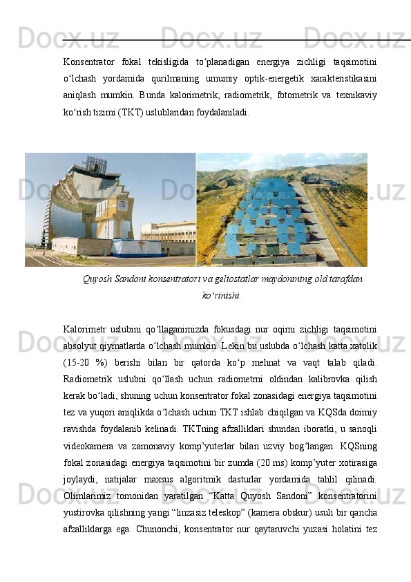 Konsentrator   fokal   tekisligida   to planadigan   energiya   zichligi   taqsimotiniʻ
o lchash   yordamida   qurilmaning	
ʻ   umumiy   optik-energetik   xarakteristikasini
aniqlash   mumkin.   Bunda   kalorimetrik,   radiometrik,   fotometrik   va   texnikaviy
ko rish tizimi (TKT) uslublaridan
ʻ   foydalaniladi .
1.
Quyosh   Sandoni   konsentratori   va geliostatlar   maydonining   old   tarafdan
ko rinishi.	
ʻ
Kalorimetr   uslubini   qo llaganimizda   fokusdagi   nur   oqimi   zichligi   taqsimotini	
ʻ
absolyut qiymatlarda o lchash
ʻ   mumkin. Lekin bu uslubda o lchash katta xatolik	ʻ
(15-20   %)   berishi   bilan   bir   qatorda   ko p   mehnat   va   vaqt	
ʻ   talab   qiladi.
Radiometrik   uslubni   qo llash	
ʻ   uchun   radiometrni   oldindan   kalibrovka   qilish
kerak   bo ladi,	
ʻ   shuning   uchun konsentrator fokal zonasidagi energiya taqsimotini
tez va yuqori aniqlikda o lchash uchun TKT ishlab	
ʻ   chiqilgan va KQSda doimiy
ravishda   foydalanib   kelinadi.   TKTning   afzalliklari   shundan   iboratki,   u   sanoqli
videokamera   va   zamonaviy   komp’yuterlar   bilan   uzviy   bog langan.   KQSning	
ʻ
fokal zonasidagi energiya   taqsimotini   bir   zumda   (20   ms)   komp’yuter   xotirasiga
joylaydi,   natijalar   maxsus   algoritmik   dasturlar   yordamida   tahlil   qilinadi.
Olimlarimiz   tomonidan   yaratilgan   “Katta   Quyosh   Sandoni”   konsentratorini
yustirovka   qilishning   yangi   “linzasiz   teleskop”   (kamera   obskur)   usuli   bir   qancha
afzalliklarga   ega.   Chunonchi,   konsentrator   nur   qaytaruvchi   yuzasi   holatini   tez 