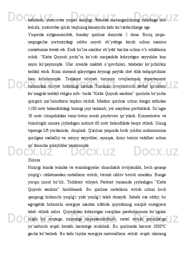 baholash,   yustirovka   yuqori   aniqligi,   fokusda   nurlanganlikning   oshishiga   olib
kelishi,   yustirovka   qilish   vaqtining   kamayishi   kabi   ko rsatkichlarga ega.ʻ
Yuqorida   aytganimizdek,   bunday   qurilma   dunyoda   2   dona.   Biroq   yaqin-
yaqingacha   yurtimizdagi   ushbu   noyob   ob’yektga   kirish   uchun   maxsus
ruxsatnoma   kerak   edi.   Endi   bo’lsa   mazkur   ob’yekt   barcha   uchun   o’z   eshiklarini
ochdi.   “Katta   Quyosh   pechi”ni   ko’rish   maqsadida   kelayotgan   sayyohlar   kun
sayin   ko’paymoqda.   Ular   orasida   maktab   o’quvchilari,   talabalar   ko’pchilikni
tashkil etadi. Bizni  xursand qilayotgani keyingi   paytda chet ellik tadqiqotchilar
ham   kelishmoqda.   Toshkent   viloyati   turizmni   rivojlantirish   departamenti
tomonidan   viloyat   hokimligi   hamda   Turizmni   rivojlantirish   davlat   qo’mitasi
ko’magida tashkil etilgan info-   turda “Katta Quyosh sandoni” qurilishi bo’yicha
qiziqarli   ma’lumotlarni   taqdim   etishdi.   Mazkur   qurilma   uchun   dengiz   sathidan
1100 metr balandlikdagi hozirgi joyi tanlanib, yer maydoni portlatiladi. So’ngra
30   metr   chuqurlikdan   temir-beton   asosli   poydevori   qo’yiladi.   Konsentrator   va
texnologik minora joylashgan   inshoot 60 metr balandlikda barpo etiladi. Uning
tepasiga   lift   yordamida,   chiqiladi.   Qurilma   yaqinida   besh   yulduz   mehmonxona
qurilgani   mahalliy   va   xorijiy   sayyohlar,   ayniqsa,   ilmiy   turizm   vakillari   uchun
qo’shimcha   qulayliklar yaratmoqda.
Xulosa
Hozirgi   kunda   texnika   va   texnologiyalar   shunchalik   rivojlandiki,   hech   qanaqa
yoqilg’i   ishlatmasdan   metallarni   eritish,   termik   ishlov   berish   mumkin.   Bunga
yorqin   misol   bo’lib,   Toshkent   viloyati   Parkent   tumanida   joylashgan   “Katta
Quyosh   sandoni”   hisoblanadi.   Bu   qurilma   metallarni   eritish   uchun   hech
qanqangi   birlamchi   yoqilg’i   yoki   yonilg’i   talab   etmaydi.   Sababi   esa   oddiy,   bu
agregatda   birlamchi   energiya   manbai   sifatida   quyoshning   issiqlik   energiyasi
talab   etiladi   xolos.   Quyoshdan   kelayotgan   issiqlikni   parabolasimon   ko’zgular
orqali   bir   nuqtaga,   minoraga   mujassamlashtirib,   metal   eritish   qozonlariga
yo’naltirish   orqali   kerakli   haroratga   erishiladi.   Bu   qurilmada   harorat   3000	
℃
gacha   ko’tariladi.   Bu   kabi   loyiha   energiya   materiallarni   eritish   orqali   ularning 