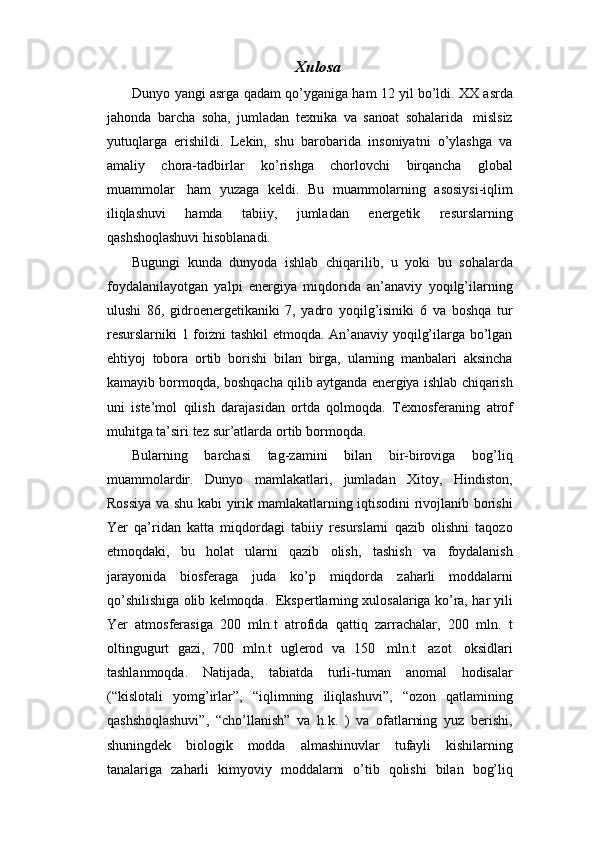 Xulosa
Dunyo   yangi   asrga   qadam   qo’yganiga   ham   12   yil   bo’ldi.   XX   asrda
jahonda   barcha   soha,   jumladan   texnika   va   sanoat   sohalarida   mislsiz
yutuqlarga   erishildi.   Lekin,   shu   barobarida   insoniyatni   o’ylashga   va
amaliy   chora-tadbirlar   ko’rishga   chorlovchi   birqancha   global
muammolar   ham   yuzaga   keldi.   Bu   muammolarning   asosiysi-iqlim
iliqlashuvi   hamda   tabiiy,   jumladan   energetik   resurslarning
qashshoqlashuvi   hisoblanadi.
Bugungi   kunda   dunyoda   ishlab   chiqarilib,   u   yoki   bu   sohalarda
foydalanilayotgan   yalpi   energiya   miqdorida   an’anaviy   yoqilg’ilarning
ulushi   86,   gidroenergetikaniki   7,   yadro   yoqilg’isiniki   6   va   boshqa   tur
resurslarniki 1   foizni tashkil  etmoqda. An’anaviy yoqilg’ilarga bo’lgan
ehtiyoj   tobora   ortib   borishi   bilan   birga,   ularning   manbalari   aksincha
kamayib   bormoqda,   boshqacha   qilib   aytganda   energiya   ishlab   chiqarish
uni   iste’mol   qilish   darajasidan   ortda   qolmoqda.   Texnosferaning   atrof
muhitga   ta’siri   tez   sur’atlarda   ortib   bormoqda.
Bularning   barchasi   tag-zamini   bilan   bir-biroviga   bog’liq
muammolardir.   Dunyo   mamlakatlari,   jumladan   Xitoy,   Hindiston,
Rossiya va shu kabi yirik   mamlakatlarning iqtisodini rivojlanib borishi
Yer   qa’ridan   katta   miqdordagi   tabiiy   resurslarni   qazib   olishni   taqozo
etmoqdaki,   bu   holat   ularni   qazib   olish,   tashish   va   foydalanish
jarayonida   biosferaga   juda   ko’p   miqdorda   zaharli   moddalarni
qo’shilishiga   olib   kelmoqda.   Ekspertlarning xulosalariga ko’ra,   har yili
Yer   atmosferasiga   200   mln.t   atrofida   qattiq   zarrachalar,   200   mln.   t
oltingugurt   gazi,   700   mln.t   uglerod   va   150   mln.t   azot   oksidlari
tashlanmoqda.   Natijada,   tabiatda   turli-tuman   anomal   hodisalar
(“kislotali   yomg’irlar”,   “iqlimning   iliqlashuvi”,   “ozon   qatlamining
qashshoqlashuvi”,   “cho’llanish”   va   h.k.   )   va   ofatlarning   yuz   berishi,
shuningdek   biologik   modda   almashinuvlar   tufayli   kishilarning
tanalariga   zaharli   kimyoviy   moddalarni   o’tib   qolishi   bilan   bog’liq 