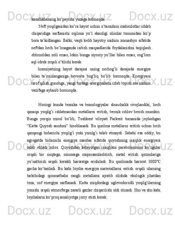 kasalliklarning   ko’payishi   yuzaga   kelmoqda.
Neft   yoqilganidan   ko’ra   hayot   uchun   o’tamuhim   mahsulotlar   ishlab
chiqarishga   sarflanishi   oqilona   yo’l   ekanligi   olimlar   tomonidan   ko’p
bora   ta’kidlangan. Balki, vaqti kelib hayotiy muhim xomashyo sifatida
neftdan   hech   bo’lmaganda   isitish   maqsadlarida   foydalanishni  taqiqlash
ehtimoldan   xoli emas, lekin bunga siyosiy yo’llar bilan emas, sog’lom
aql-idrok orqali   o’tilishi   kerak.
Insoniyatning   hayot   darajasi   uning   nechog’li   darajada   energiya
bilan   ta’minlanganiga   bevosita   bog’liq   bo’lib   bormoqda.   Energiyani
isrof   qilish   gunohga, yangi turdagi energiyalarni izlab topish esa muhim
vazifaga aylanib   bormoqda.
            Hozirgi   kunda   texnika   va   texnologiyalar   shunchalik   rivojlandiki,   hech
qanaqa   yoqilg’i   ishlatmasdan   metallarni   eritish,   termik   ishlov   berish   mumkin.
Bunga   yorqin   misol   bo’lib,   Toshkent   viloyati   Parkent   tumanida   joylashgan
“Katta   Quyosh   sandoni”   hisoblanadi.   Bu   qurilma   metallarni   eritish   uchun   hech
qanqangi   birlamchi   yoqilg’i   yoki   yonilg’i   talab   etmaydi.   Sababi   esa   oddiy,   bu
agregatda   birlamchi   energiya   manbai   sifatida   quyoshning   issiqlik   energiyasi
talab   etiladi   xolos.   Quyoshdan   kelayotgan   issiqlikni   parabolasimon   ko’zgular
orqali   bir   nuqtaga,   minoraga   mujassamlashtirib,   metal   eritish   qozonlariga
yo’naltirish   orqali   kerakli   haroratga   erishiladi.   Bu   qurilmada   harorat   3000℃
gacha   ko’tariladi.   Bu   kabi   loyiha   energiya   materiallarni   eritish   orqali   ularning
tarkibidagi   qimmatbaho   rangli   metallarni   ajratib   olishda   ekologik   jihatdan
toza,   sof   energiya   sarflanadi.   Katta   miqdordagi   uglevodorodli   yoqilg’ilarning
yonishi   orqali   atmosferga   zararli   gazlar   chiqarilishi oldi olinadi.   Shu   va   shu   kabi
loyihalarni ko’proq amaliyotga   joriy   etish   kerak. 