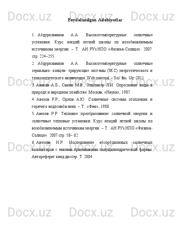 Foydalanilgan   Adabiyotlar
1. Абдурахманов   А.А.   Высокотемпературные   солнечные
установки.   Курс   лекций   летней   школы   по   возобновляемым
источникам   энергии.   –   Т.     АН   РУз.НПО   «Физика-Солнце».   2007.
стр.   224–255.
2. Абдурахманов   А.А.   Высокотемпературные   солнечные
зеркально-   концен-   трирующие   системы   (ЗКС)   энергетического   и
технологического   назначения.   Web   material   –   Sci/ fan.   Uz.   2011.
3. Авакян   А.Б.,   Санин   М.В.,   Эльпинер   Л.И.   Опреснение   воды   в
природе   и   народном   хозяйстве.   Москва,   «Наука»,   1987.
4. Авезов   Р.Р.,   Орлов   А.Ю.   Солнечные   системы   отопления   и
горячего   водоснабжения.   –   Т.: «Фан»,   1988.
5. Авезов   Р.Р.   Тепловое   преобразование   солнечной   энергии   и
солнечные   тепловые   установки.   Курс   лекций   летней   школы   по
возобновляемым   источникам энергии. – Т.: АН РУз.НПО «Физика-
Солнце».  2007.стр. 58–   62.
6. Авезова   Н.Р.   Исследование   абсорбционных   солнечных
коллекторов   с   ёмкими   приемниками   полуцилиндрической   формы.
Автореферат   канд диссер. Т. 2004. 