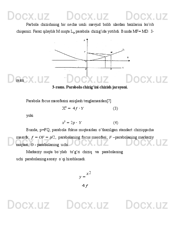 Parbola   chizishning   bir   necha   usuli   mavjud   bolib   ulardan   bazilarini   ko’rib
chiqamiz. Faraz qilaylik M nuqta L
p  parabola chizig’ida yotibdi. Bunda MF= MD. 3-
rasm
3-rasm. Parabola   chizig’ini   chizish   jarayoni.
Parabola   focus   masofasini   aniqlash   tenglamasidan[7]X	2 = 	 4ƒ	 · ??????	(3)
yoki
?????? 2
  =   2 ??????   ·   ?????? (4)	
Bunda,   p=FQ,  parabola  	fokus  nuqtasidan   o’tkazilgan   standart   chiziqqacha	
masofa;  	ƒ  	=  	????????????	  =  	??????/2,	 parabolaning focus masofasi;  	?????? –parabolaning markaziy	
nuqtasi;	 ??????	 - parabolaning	 uchi.
Markaziy   nuqta   bo`ylab   to’g’ri   chiziq   va   parabolaning
uchi   parabolaning asosiy   o`qi   hisoblanadi.	
?????? = 
??????2	
4ƒ 