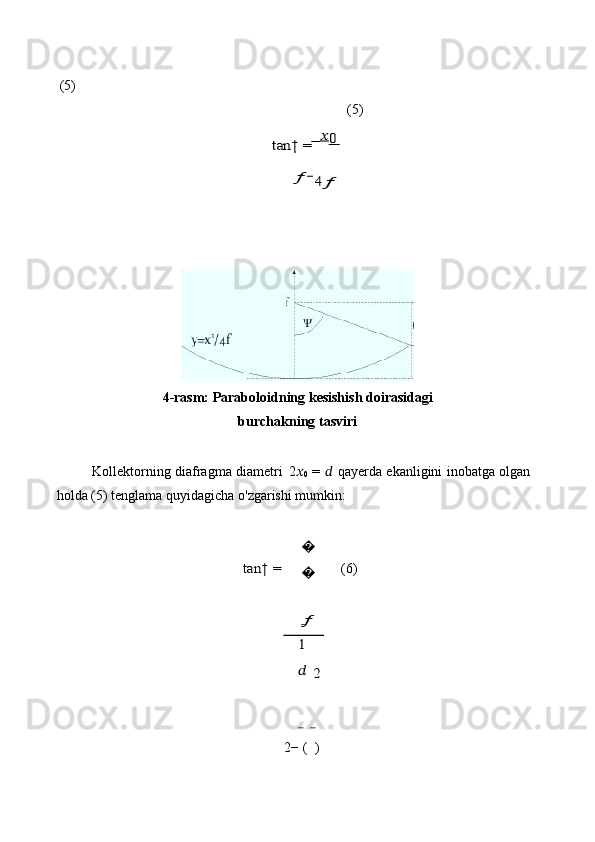 (5)tan†	 =    ??????0
   	
ƒ	−4ƒ (5)
4-rasm:   Paraboloidning   kesishish   doirasidagi
burchakning   tasviri
Kollektorning   diafragma   diametri   2 ??????
0   =   ??????   qayerda   ekanligini   inobatga   olgan  
holda   (5) tenglama   quyidagicha   o'zgarishi   mumkin:	
tan†	 =	
???
???
 
ƒ
1 	 	
?????? 2
  (6)
2−   (   ) 