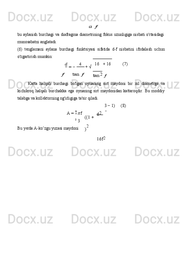 ??????	 ƒbu   aylanish   burchagi   va   diafragma   diametrining   fokus   uzunligiga   nisbati   o'rtasidagi  
munosabatni anglatadi.
(6) tenglamani   aylana   burchagi   funktsiyasi   sifatida   d-f   nisbatini   ifodalash   uchun
o'zgartirish mumkin:	
?????? = −	4	+ √ 	 16
+   16 (7)	
ƒ	tan	 ƒ	tan	2 ƒ
Katta   halqali   burchagi   bo'lgan   oynaning   sirt   maydoni   bir   xil   diametrga   va
kichikroq   halqali   burchakka   ega   oynaning   sirt   maydonidan   kattaroqdir.   Bu   moddiy
talabga   va kollektorning   og'irligiga   ta'sir   qiladi.
A   = ?????? f  
2
  3
Bu   yerda   A-ko’zgu   yuzasi   maydoni
3	
((1	 + 	 d2 	
)2	
16f	2	
− 1)	(8)	
8 