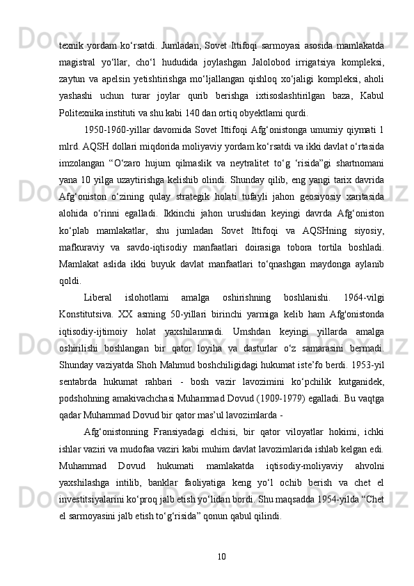 texnik   yordam   ko‘rsatdi.   Jumladan,   Sovet   Ittifoqi   sarmoyasi   asosida   mamlakatda
magistral   yo‘llar,   cho‘l   hududida   joylashgan   Jalolobod   irrigatsiya   kompleksi,
zaytun   va   apelsin   yetishtirishga   mo‘ljallangan   qishloq   xo‘jaligi   kompleksi,   aholi
yashashi   uchun   turar   joylar   qurib   berishga   ixtisoslashtirilgan   baza,   Kabul
Politexnika instituti va shu kabi 140 dan ortiq obyektlami qurdi.
1950-1960-yillar  davomida Sovet  Ittifoqi Afg‘onistonga umumiy qiymati 1
mlrd. AQSH dollari miqdorida moliyaviy yordam ko‘rsatdi va ikki davlat o‘rtasida
imzolangan   “O‘zaro   hujum   qilmaslik   va   neytralitet   to‘g   ‘risida”gi   shartnomani
yana 10 yilga uzaytirishga kelishib olindi. Shunday qilib, eng yangi tarix davrida
Afg‘oniston   o‘zining   qulay   strategik   holati   tufayli   jahon   geosiyosiy   xaritasida
alohida   o‘rinni   egalladi.   Ikkinchi   jahon   urushidan   keyingi   davrda   Afg‘oniston
ko‘plab   mamlakatlar,   shu   jumladan   Sovet   Ittifoqi   va   AQSHning   siyosiy,
mafkuraviy   va   savdo-iqtisodiy   manfaatlari   doirasiga   tobora   tortila   boshladi.
Mamlakat   aslida   ikki   buyuk   davlat   manfaatlari   to‘qnashgan   maydonga   aylanib
qoldi.
Liberal   islohotlami   amalga   oshirishning   boshlanishi.   1964-vilgi
Konstitutsiva.   XX   asming   50-yillari   birinchi   yarmiga   kelib   ham   Afg'onistonda
iqtisodiy-ijtimoiy   holat   yaxshilanmadi.   Umshdan   keyingi   yillarda   amalga
oshirilishi   boshlangan   bir   qator   loyiha   va   dasturlar   o‘z   samarasini   bermadi.
Shunday vaziyatda Shoh Mahmud boshchiligidagi hukumat iste’fo berdi. 1953-yil
sentabrda   hukumat   rahbari   -   bosh   vazir   lavozimini   ko‘pchilik   kutganidek,
podshohning amakivachchasi Muhammad Dovud (1909-1979) egalladi. Bu vaqtga
qadar Muhammad Dovud bir qator mas’ul lavozimlarda -
Afg‘onistonning   Fransiyadagi   elchisi,   bir   qator   viloyatlar   hokimi,   ichki
ishlar vaziri va mudofaa vaziri kabi muhim davlat lavozimlarida ishlab kelgan edi.
Muhammad   Dovud   hukumati   mamlakatda   iqtisodiy-moliyaviy   ahvolni
yaxshilashga   intilib,   banklar   faoliyatiga   keng   yo‘l   ochib   berish   va   chet   el
investitsiyalarini ko‘proq jalb etish yo‘lidan bordi. Shu maqsadda 1954-yilda “Chet
el sarmoyasini jalb etish to‘g‘risida” qonun qabul qilindi.
10 