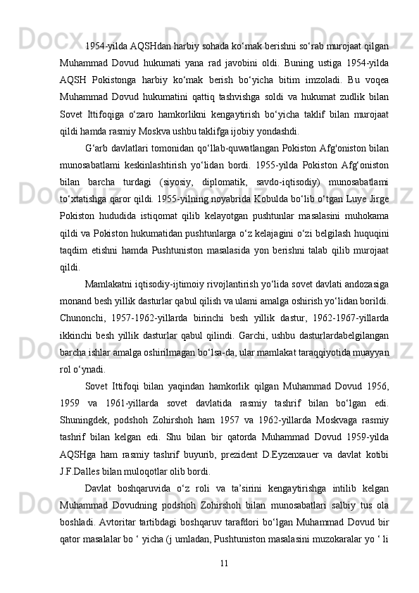 1954-yilda AQSHdan harbiy sohada ko‘mak berishni so‘rab murojaat qilgan
Muhammad   Dovud   hukumati   yana   rad   javobini   oldi.   Buning   ustiga   1954-yilda
AQSH   Pokistonga   harbiy   ko‘mak   berish   bo‘yicha   bitim   imzoladi.   Bu   voqea
Muhammad   Dovud   hukumatini   qattiq   tashvishga   soldi   va   hukumat   zudlik   bilan
Sovet   Ittifoqiga   o‘zaro   hamkorlikni   kengaytirish   bo‘yicha   taklif   bilan   murojaat
qildi hamda rasmiy Moskva ushbu taklifga ijobiy yondashdi.
G‘arb davlatlari tomonidan qo‘llab-quwatlangan Pokiston Afg'oniston bilan
munosabatlami   keskinlashtirish   yo‘lidan   bordi.   1955-yilda   Pokiston   Afg‘oniston
bilan   barcha   turdagi   (siyosiy,   diplomatik,   savdo-iqtisodiy)   munosabatlami
to‘xtatishga qaror qildi. 1955-yilning noyabrida Kobulda bo‘lib o‘tgan Luye Jirge
Pokiston   hududida   istiqomat   qilib   kelayotgan   pushtunlar   masalasini   muhokama
qildi va Pokiston hukumatidan pushtunlarga o‘z kelajagini o‘zi belgilash huquqini
taqdim   etishni   hamda   Pushtuniston   masalasida   yon   berishni   talab   qilib   murojaat
qildi.
Mamlakatni iqtisodiy-ijtimoiy rivojlantirish yo‘lida sovet davlati andozasiga
monand besh yillik dasturlar qabul qilish va ulami amalga oshirish yo‘lidan borildi.
Chunonchi,   1957-1962-yillarda   birinchi   besh   yillik   dastur,   1962-1967-yillarda
ikkinchi   besh   yillik   dasturlar   qabul   qilindi.   Garchi,   ushbu   dasturlardabelgilangan
barcha ishlar amalga oshirilmagan bo‘lsa-da, ular mamlakat taraqqiyotida muayyan
rol o‘ynadi.
Sovet   Ittifoqi   bilan   yaqindan   hamkorlik   qilgan   Muhammad   Dovud   1956,
1959   va   1961-yillarda   sovet   davlatida   rasmiy   tashrif   bilan   bo‘lgan   edi.
Shuningdek,   podshoh   Zohirshoh   ham   1957   va   1962-yillarda   Moskvaga   rasmiy
tashrif   bilan   kelgan   edi.   Shu   bilan   bir   qatorda   Muhammad   Dovud   1959-yilda
AQSHga   ham   rasmiy   tashrif   buyurib,   prezident   D.Eyzenxauer   va   davlat   kotibi
J.F.Dalles bilan muloqotlar olib bordi.
Davlat   boshqaruvida   o‘z   roli   va   ta’sirini   kengaytirishga   intilib   kelgan
Muhammad   Dovudning   podshoh   Zohirshoh   bilan   munosabatlari   salbiy   tus   ola
boshladi.   Avtoritar   tartibdagi   boshqaruv   tarafdori   bo‘lgan   Muhammad   Dovud   bir
qator masalalar bo ‘ yicha (j umladan, Pushtuniston masalasini muzokaralar yo ‘ li
11 