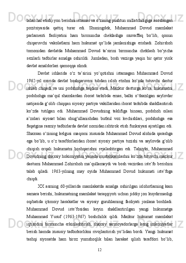 bilan hal etish) yon berishni istamas va o‘zining pushtun millatchiligiga asoslangan
pozitsiyasida   qattiq   turar   edi.   Shuningdek,   Muhammad   Dovud   mamlakat
parlamenti   faoliyatini   ham   birmuncha   cheklashga   muvaffaq   bo‘lib,   qonun
chiqaruvchi   vakolatlami   ham   hukumat   qo‘lida   jamlanishiga   erishadi.   Zohirshoh
tomonidan   davlatda   Muhammad   Dovud   ta’sirini   birmuncha   cheklash   bo‘yicha
sezilarli   tadbirlar   amalga   oshirildi.   Jumladan,   bosh   vazirga   yaqin   bir   qator   yirik
davlat amaldorlari qamoqqa olindi.
Davlat   ishlarida   o‘z   ta’sirini   yo‘qotishni   istamagan   Muhammad   Dovud
1962-yil   oxirida   davlat   boshqaruvini   tubdan   isloh   etishni   ko‘zda   tutuvchi   dastur
ishlab chiqadi va uni podshohga taqdim etadi. Mazkur dasturga ko‘ra, hukumatni
podshohga   ma’qul   shaxslardan   iborat   tarkibda   emas,   balki   o‘tkazilgan   saylovlar
natijasida g‘olib chiqqan siyosiy partiya vakillaridan iborat tarkibda shakllantirish
ko‘zda   tutilgan   edi.   Muhammad   Dovudning   taklifiga   binoan,   podshoh   oilasi
a’zolari   siyosat   bilan   shug‘ullanishdan   butkul   voz   kechishlari,   podshohga   esa
faqatgina rasmiy tadbirlarda davlat nomidan ishtirok etish funksiyasi ajratilgan edi.
Shaxsan   o‘zining   kelgusi   maqomi   xususida   Muhammad   Dovud   alohida   qarashga
ega   bo‘lib,   u   o‘z   tarafdorlaridan   iborat   siyosiy   partiya   tuzishi   va   saylovda   g‘olib
chiqish   orqali   hukumatni   boshqarishni   rejalashtirgan   edi.   Tabiiyki,   Muhammad
Dovudning shaxsiy hokimiyatini yanada mustahkamlashni ko‘zda tutuvchi mazkur
dastumi   Muhammad   Zohirshoh   ma’qullamaydi   va   bosh   vazirdan   iste’fo   berishini
talab   qiladi.   1963-yilning   may   oyida   Muhammad   Dovud   hukumati   iste’foga
chiqdi.
XX   asming   60-yillarida   mamlakatda   amalga   oshirilgan   islohotlaming   kam
samara berishi, hukumatning mamlakat taraqqiyoti uchun jiddiy jon kuydirmasligi
oqibatida   ijtimoiy   harakatlar   va   siyosiy   guruhlaming   faoliyati   jonlana   boshladi.
Muhammad   Dovud   iste’fosidan   keyin   shakllantirilgan   yangi   hukumatga
Muhammad   Yusuf   (1963-1967)   boshchilik   qildi.   Mazkur   hukumat   mamlakat
iqtisodini   birmuncha   erkinlashtirish,   shaxsiy   sarmoyadorlarga   keng   imkoniyatlar
berish   hamda   xususiy   tadbirkorlikni   rivojlantirish   yo‘lidan   bordi.   Yangi   hukumat
tashqi   siyosatda   ham   biroz   yumshoqlik   bilan   harakat   qilish   tarafdori   bo‘lib,
12 