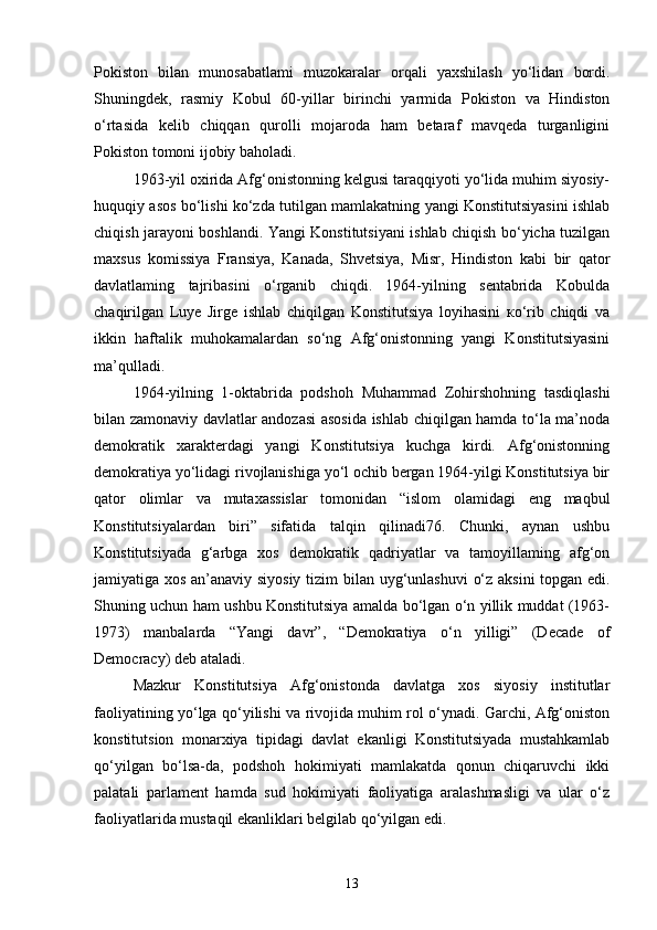 Pokiston   bilan   munosabatlami   muzokaralar   orqali   yaxshilash   yo‘lidan   bordi.
Shuningdek,   rasmiy   Kobul   60-yillar   birinchi   yarmida   Pokiston   va   Hindiston
o‘rtasida   kelib   chiqqan   qurolli   mojaroda   ham   betaraf   mavqeda   turganligini
Pokiston tomoni ijobiy baholadi.
1963-yil oxirida Afg‘onistonning kelgusi taraqqiyoti yo‘lida muhim siyosiy-
huquqiy asos bo‘lishi ko‘zda tutilgan mamlakatning yangi Konstitutsiyasini ishlab
chiqish jarayoni boshlandi. Yangi Konstitutsiyani ishlab chiqish bo‘yicha tuzilgan
maxsus   komissiya   Fransiya,   Kanada,   Shvetsiya,   Misr,   Hindiston   kabi   bir   qator
davlatlaming   tajribasini   o‘rganib   chiqdi.   1964-yilning   sentabrida   Kobulda
chaqirilgan   Luye   Jirge   ishlab   chiqilgan   Konstitutsiya   loyihasini   ко‘rib   chiqdi   va
ikkin   haftalik   muhokamalardan   so‘ng   Afg‘onistonning   yangi   Konstitutsiyasini
ma’qulladi.
1964-yilning   1-oktabrida   podshoh   Muhammad   Zohirshohning   tasdiqlashi
bilan zamonaviy davlatlar andozasi asosida ishlab chiqilgan hamda to‘la ma’noda
demokratik   xarakterdagi   yangi   Konstitutsiya   kuchga   kirdi.   Afg‘onistonning
demokratiya yo‘lidagi rivojlanishiga yo‘l ochib bergan 1964-yilgi Konstitutsiya bir
qator   olimlar   va   mutaxassislar   tomonidan   “islom   olamidagi   eng   maqbul
Konstitutsiyalardan   biri”   sifatida   talqin   qilinadi76.   Chunki,   aynan   ushbu
Konstitutsiyada   g‘arbga   xos   demokratik   qadriyatlar   va   tamoyillaming   afg‘on
jamiyatiga xos an’anaviy siyosiy tizim   bilan uyg‘unlashuvi  o‘z aksini topgan edi.
Shuning uchun ham ushbu Konstitutsiya amalda bo‘lgan o‘n yillik muddat (1963-
1973)   manbalarda   “Yangi   davr”,   “Demokratiya   o‘n   yilligi”   (Decade   of
Democracy) deb ataladi.
Mazkur   Konstitutsiya   Afg‘onistonda   davlatga   xos   siyosiy   institutlar
faoliyatining yo‘lga qo‘yilishi va rivojida muhim rol o‘ynadi. Garchi, Afg‘oniston
konstitutsion   monarxiya   tipidagi   davlat   ekanligi   Konstitutsiyada   mustahkamlab
qo‘yilgan   bo‘lsa-da,   podshoh   hokimiyati   mamlakatda   qonun   chiqaruvchi   ikki
palatali   parlament   hamda   sud   hokimiyati   faoliyatiga   aralashmasligi   va   ular   o‘z
faoliyatlarida mustaqil ekanliklari belgilab qo‘yilgan edi.
13 