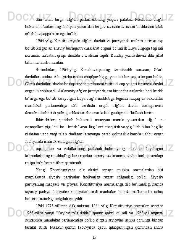 Shu   bilan   birga,   afg‘on   parlamentining   yuqori   palatasi   Meshrano   Jirg‘a
hukumat a’zolarining faoliyati yuzasidan tergov-surishtiruv ishini boshlashni talab
qilish huquqiga ham ega bo‘ldi.
1964-yilgi   Konstitutsiyada  afg‘on  davlati   va jamiyatida  muhim  o‘ringa  ega
bo‘lib kelgan an’anaviy boshqaruv-maslahat organi bo‘lmish Luye Jirgega tegishli
normalar   nisbatan   qisqa   shaklda   o‘z   aksini   topdi.   Bunday   yondashuvni   ikki   jihat
bilan izohlash mumkin.
Birinchidan,   1964-yilgi   Konstitutsiyaning   demokratik   xususan,   G‘arb
davlatlari andozasi bo‘yicha ishlab chiqilganligiga yana bir bor urg‘u bergan holda,
G‘arb davlatlari davlat boshqaruvida parlament instituti eng yuqori turuvchi davlat
organi hisoblanadi. An’anaviy afg‘on jamiyatida esa bir necha asrlardan beri kuchli
ta’sirga  ega bo‘lib kelayotgan  Loya Jirg‘a institutiga tegishli  huquq va vakolatlar
mamlakat   parlamentiga   olib   berilishi   orqali   afg‘on   davlat   boshqaruvini
demokratlashtirish yoki g‘arblashtirish nazarda tutilganligini ta’kidlash lozim.
Ikkinchidan,   podshoh   hukumati   muayyan   masala   yuzasidan   afg   ‘   on
oqsoqollari yig ‘ ini bo ‘ lmish Loya Jirg ‘ ani chaqirish va yig ‘ ish bilan bog‘liq
nisbatan   uzoq   vaqt   talab   etadigan   jarayonga   qarab   qolmaslik   hamda   ushbu   organ
faoliyatida ishtirok etadigan afg‘on
oqsoqollari   va   vakillarining   podshoh   hokimiyatiga   nisbatan   loyalligini
ta’minlashning mushkulligi bois mazkur tarixiy tuzilmaning davlat boshqaruvidagi
roliga ko‘p ham e’tibor qaratmadi.
Yangi   Konstitutsiyada   o‘z   aksini   topgan   muhim   normalardan   biri
mamlakatda   siyosiy   partiyalar   faoliyatiga   ruxsat   etilganligi   bo‘ldi.   Siyosiy
partiyaning   maqsadi   va   g‘oyasi   Konstitutsiya   normalariga   zid   bo‘lmasligi   hamda
siyosiy   partiya   faoliyatini   moliyalashtirish   manbalari   haqida   ma’lumotlar   ochiq
bo‘lishi lozimligi belgilab qo‘yildi.
1964-1973-villarda Afg‘oniston. 1964-yilgi Konstitutsiya normalari asosida
1965-yilda   yangi   “Saylov   to‘g‘risida”   qonun   qabul   qilindi   va   1965-yil   avgust-
sentabrida   mamlakat   parlamentiga   bo‘lib   o‘tgan   saylovlar   ushbu   qonunga   binoan
tashkil   etildi.   Mazkur   qonun   1952-yilda   qabul   qilingan   ilgari   qonundan   ancha
15 