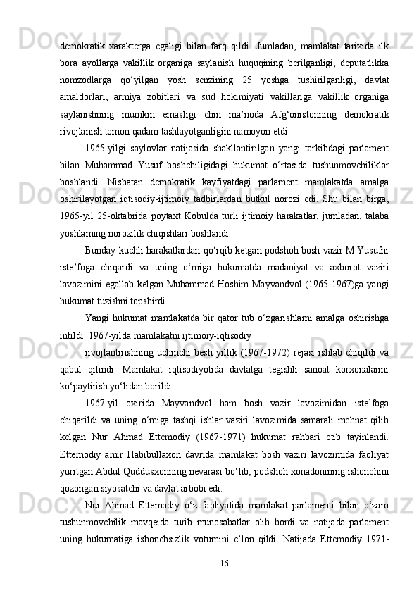 demokratik   xarakterga   egaligi   bilan   farq   qildi.   Jumladan,   mamlakat   tarixida   ilk
bora   ayollarga   vakillik   organiga   saylanish   huquqining   berilganligi,   deputatlikka
nomzodlarga   qo‘yilgan   yosh   senzining   25   yoshga   tushirilganligi,   davlat
amaldorlari,   armiya   zobitlari   va   sud   hokimiyati   vakillariga   vakillik   organiga
saylanishning   mumkin   emasligi   chin   ma’noda   Afg‘onistonning   demokratik
rivojlanish tomon qadam tashlayotganligini namoyon etdi.
1965-yilgi   saylovlar   natijasida   shakllantirilgan   yangi   tarkibdagi   parlament
bilan   Muhammad   Yusuf   boshchiligidagi   hukumat   o‘rtasida   tushunmovchiliklar
boshlandi.   Nisbatan   demokratik   kayfiyatdagi   parlament   mamlakatda   amalga
oshirilayotgan   iqtisodiy-ijtimoiy   tadbirlardan   butkul   norozi   edi.   Shu   bilan   birga,
1965-yil   25-oktabrida   poytaxt   Kobulda   turli   ijtimoiy   harakatlar,   jumladan,   talaba
yoshlaming norozilik chiqishlari boshlandi.
Bunday kuchli harakatlardan qo‘rqib ketgan podshoh bosh vazir M.Yusufni
iste’foga   chiqardi   va   uning   o‘miga   hukumatda   madaniyat   va   axborot   vaziri
lavozimini egallab kelgan Muhammad Hoshim Mayvandvol  (1965-1967)ga yangi
hukumat tuzishni topshirdi.
Yangi   hukumat   mamlakatda   bir   qator   tub   o‘zgarishlami   amalga   oshirishga
intildi. 1967-yilda mamlakatni ijtimoiy-iqtisodiy
rivojlantirishning   uchinchi   besh   yillik   (1967-1972)   rejasi   ishlab   chiqildi   va
qabul   qilindi.   Mamlakat   iqtisodiyotida   davlatga   tegishli   sanoat   korxonalarini
ko‘paytirish yo‘lidan borildi.
1967-yil   oxirida   Mayvandvol   ham   bosh   vazir   lavozimidan   iste’foga
chiqarildi   va   uning   o‘miga   tashqi   ishlar   vaziri   lavozimida   samarali   mehnat   qilib
kelgan   Nur   Ahmad   Ettemodiy   (1967-1971)   hukumat   rahbari   etib   tayinlandi.
Ettemodiy   amir   Habibullaxon   davrida   mamlakat   bosh   vaziri   lavozimida   faoliyat
yuritgan Abdul Quddusxonning nevarasi bo‘lib, podshoh xonadonining ishonchini
qozongan siyosatchi va davlat arbobi edi.
Nur   Ahmad   Ettemodiy   o‘z   faoliyatida   mamlakat   parlamenti   bilan   o‘zaro
tushunmovchilik   mavqeida   turib   munosabatlar   olib   bordi   va   natijada   parlament
uning   hukumatiga   ishonchsizlik   votumini   e’lon   qildi.   Natijada   Ettemodiy   1971-
16 