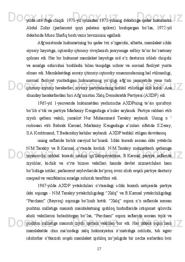 yilda iste’foga chiqdi. 1971-yil iyunidan 1972-yilning dekabriga qadar hukumatni
Abdul   Zohir   (parlament   quyi   palatasi   spikeri)   boshqargan   bo‘lsa,   1972-yil
dekabrida Muso Shafiq bosh vazir lavozimini egalladi.
Afg'onistonda hukumatning bu qadar tez o‘zgarishi, albatta, mamlakat ichki
siyosiy hayotiga, iqtisodiy-ijtimoiy rivojlanish jarayoniga salbiy ta’sir  ko‘rsatmay
qolmas  edi.  Har  bir   hukumat   mamlakat   hayotiga  oid  o‘z  dasturini   ishlab  chiqishi
va   amalga   oshirishni   boshlashi   bilan   tanqidga   uchrar   va   normal   faoliyat   yurita
olmas edi. Mamlakatdagi asosiy ijtimoiy-iqtisodiy muammolaming hal etilmasligi,
normal   faoliyat   yuritadigan   hukumatning   yo‘qligi   afg‘on   jamiyatida   yana   turli
ijtimoiy-siyosiy harakatlar, siyosiy partiyalaming tashkil etilishiga olib keldi.   Ana
shunday harakatlardan biri Afg‘oniston Xalq Demokratik Partiyasi (AXDP)   edi.
1965-yil   1-yanvarida   hukumatdan   yashirincha   AXDPning   ta’sis   qurultoyi
bo‘lib o‘tdi va partiya Markaziy Kengashiga a’zolar saylandi. Partiya rahbari etib
ziyoli   qatlam   vakili,   jumalist   Nur   Muhammad   Tarakiy   saylandi.   Uning   о   ‘
rinbosari   etib   Babrak   Karmal,   Markaziy   Kengashiga   a’zolari   sifatida   S.Zeray,
S.A.Keshtmand, T.Badaxshiy kabilar saylandi. AXDP tashkil etilgan davrdanoq
uning   saflarida   birlik   mavjud   bo‘lmadi.   Ichki   kurash   asosan   ikki   yetakchi
N.M.Tarakiy   va   B.Karmal   o‘rtasida   kechdi.   N.M.Tarakiy   mehnatkash   qatlamga
tayanuvchi   radikal   kurash   usulini   qo‘llabquvvatlasa,   B.Karmal   partiya   saflarida
ziyolilar,   kichik   va   o‘rta   biznes   vakillari   hamda   davlat   xizmatchilari   ham
bo‘lishiga intilar, parlament saylovlarida ko‘proq ovoz olish orqali partiya dasturiy
maqsad va vazifalarini amalga oshirish tarafdori edi.
1967-yilda   AXDP   yetakchilari   o‘rtasidagi   ichki   kurash   natijasida   partiya
ikki oqimga - N.M.Tarakiy yetakchiligidagi “Xalq” va B.Karmal  yetakchiligidagi
“Parcham”   (Bayroq)   oqimiga   bo‘linib   ketdi.   “Xalq”   oqimi   o‘z   saflarida   asosan
pushtun   millatiga   mansub   mamlakatning   qishloq   hududlarida   istiqomat   qiluvchi
aholi   vakillarini   birlashtirgan   bo‘Isa,   “Parcham”   oqimi   saflarida   asosan   tojik   va
pushtun   millatiga   mansub   ziyoli   qatlam   vakillari   bor   edi.   Har   ikkala   oqim   ham
mamlakatda   chin   ma’nodagi   xalq   hokimiyatini   o‘matishga   intilishi,   tub   agrar
islohotlar   o‘tkazish   orqali   mamlakat   qishloq   xo‘jaligida   bir   necha   asrlardan   beri
17 