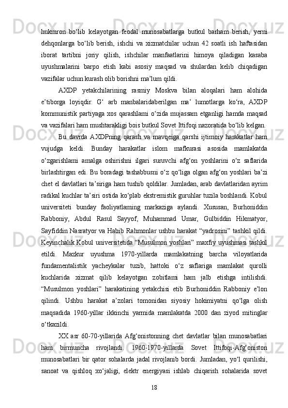 hukmron   bo‘lib   kelayotgan   feodal   munosabatlarga   butkul   barham   berish,   yerni
dehqonlarga   bo‘lib   berish,   ishchi   va   xizmatchilar   uchun   42   soatli   ish   haftasidan
iborat   tartibni   joriy   qilish,   ishchilar   manfaatlarini   himoya   qiladigan   kasaba
uyushmalarini   barpo   etish   kabi   asosiy   maqsad   va   shulardan   kelib   chiqadigan
vazifalar uchun kurash olib borishni ma’lum qildi.
AXDP   yetakchilarining   rasmiy   Moskva   bilan   aloqalari   ham   alohida
e’tiborga   loyiqdir.   G‘   arb   manbalaridaberilgan   ma’   lumotlarga   ko‘ra,   AXDP
kommunistik   partiyaga   xos   qarashlami   o‘zida   mujassam   etganligi   hamda   maqsad
va vazifalari ham mushtarakligi bois butkul Sovet Ittifoqi nazoratida bo‘lib kelgan.
Bu   davrda   AXDPning   qarash   va   mavqeiga   qarshi   ijtimoiy   harakatlar   ham
vujudga   keldi.   Bunday   harakatlar   islom   mafkurasi   asosida   mamlakatda
o‘zgarishlami   amalga   oshirishni   ilgari   suruvchi   afg‘on   yoshlarini   o‘z   saflarida
birlashtirgan edi. Bu boradagi   tashabbusni   o ‘ z   qo ‘ liga   olgan   afg ‘ on   yoshlari   ba ’ zi
chet   el   davlatlari   ta ’ siriga   ham   tushib   qoldilar . Jumladan, arab davlatlaridan ayrim
radikal kuchlar ta’siri ostida ko‘plab ekstremistik guruhlar tuzila boshlandi. Kobul
universiteti   bunday   faoliyatlaming   markaziga   aylandi.   Xususan,   Burhoniddin
Rabboniy,   Abdul   Rasul   Sayyof,   Muhammad   Umar,   Gulbiddin   Hikmatyor,
Sayfiddin Nasratyor va Habib Rahmonlar ushbu harakat “yadrosini” tashkil qildi.
Keyinchalik Kobul universitetida “Musulmon yoshlari” maxfiy uyushmasi  tashkil
etildi.   Mazkur   uyushma   1970-yillarda   mamlakatning   barcha   viloyatlarida
fundamentalistik   yacheykalar   tuzib,   hattoki   o‘z   saflariga   mamlakat   qurolli
kuchlarida   xizmat   qilib   kelayotgan   zobitlami   ham   jalb   etishga   intilishdi.
“Musulmon   yoshlari”   harakatining   yetakchisi   etib   Burhoniddin   Rabboniy   e’lon
qilindi.   Ushbu   harakat   a’zolari   tomonidan   siyosiy   hokimiyatni   qo‘lga   olish
maqsadida   1960-yillar   ikkinchi   yarmida   mamlakatda   2000   dan   ziyod   mitinglar
o‘tkazildi.
XX   asr   60-70-yillarida   Afg‘onistonning   chet   davlatlar   bilan   munosabatlari
ham   birmuncha   rivojlandi.   1960-1970-yillarda   Sovet   Ittifoqi-Afg‘oniston
munosabatlari   bir   qator   sohalarda   jadal   rivojlanib   bordi.   Jumladan,   yo‘l   qurilishi,
sanoat   va   qishloq   xo‘jaligi,   elektr   energiyasi   ishlab   chiqarish   sohalarida   sovet
18 