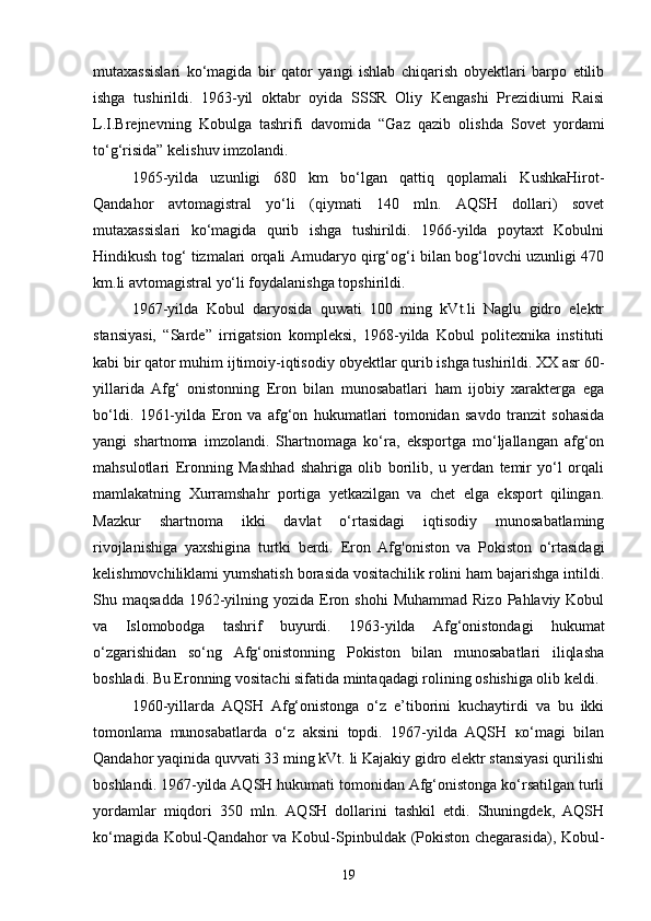 mutaxassislari   ko‘magida   bir   qator   yangi   ishlab   chiqarish   obyektlari   barpo   etilib
ishga   tushirildi.   1963-yil   oktabr   oyida   SSSR   Oliy   Kengashi   Prezidiumi   Raisi
L.I.Brejnevning   Kobulga   tashrifi   davomida   “Gaz   qazib   olishda   Sovet   yordami
to‘g‘risida” kelishuv imzolandi.
1965-yilda   uzunligi   680   km   bo‘lgan   qattiq   qoplamali   KushkaHirot-
Qandahor   avtomagistral   yo‘li   (qiymati   140   mln.   AQSH   dollari)   sovet
mutaxassislari   ko‘magida   qurib   ishga   tushirildi.   1966-yilda   poytaxt   Kobulni
Hindikush tog‘ tizmalari orqali Amudaryo qirg‘og‘i bilan bog‘lovchi uzunligi 470
km.li avtomagistral yo‘li foydalanishga topshirildi.
1967-yilda   Kobul   daryosida   quwati   100   ming   kVt.li   Naglu   gidro   elektr
stansiyasi,   “Sarde”   irrigatsion   kompleksi,   1968-yilda   Kobul   politexnika   instituti
kabi bir qator muhim ijtimoiy-iqtisodiy   obyektlar qurib ishga tushirildi. XX asr 60-
yillarida   Afg‘   onistonning   Eron   bilan   munosabatlari   ham   ijobiy   xarakterga   ega
bo‘ldi.   1961-yilda   Eron   va   afg‘on   hukumatlari   tomonidan   savdo   tranzit   sohasida
yangi   shartnoma   imzolandi.   Shartnomaga   ko‘ra,   eksportga   mo‘ljallangan   afg‘on
mahsulotlari   Eronning   Mashhad   shahriga   olib   borilib,   u   yerdan   temir   yo‘l   orqali
mamlakatning   Xurramshahr   portiga   yetkazilgan   va   chet   elga   eksport   qilingan.
Mazkur   shartnoma   ikki   davlat   o‘rtasidagi   iqtisodiy   munosabatlaming
rivojlanishiga   yaxshigina   turtki   berdi.   Eron   Afg'oniston   va   Pokiston   o‘rtasidagi
kelishmovchiliklami yumshatish borasida vositachilik rolini ham bajarishga intildi.
Shu maqsadda   1962-yilning yozida  Eron  shohi   Muhammad  Rizo  Pahlaviy Kobul
va   Islomobodga   tashrif   buyurdi.   1963-yilda   Afg‘onistondagi   hukumat
o‘zgarishidan   so‘ng   Afg‘onistonning   Pokiston   bilan   munosabatlari   iliqlasha
boshladi.  Bu Eronning vositachi sifatida mintaqadagi rolining oshishiga olib keldi.
1960-yillarda   AQSH   Afg‘onistonga   o‘z   e’tiborini   kuchaytirdi   va   bu   ikki
tomonlama   munosabatlarda   o‘z   aksini   topdi.   1967-yilda   AQSH   ко‘magi   bilan
Qandahor yaqinida quvvati 33 ming kVt. li Kajakiy gidro elektr stansiyasi qurilishi
boshlandi. 1967-yilda AQSH hukumati tomonidan Afg‘onistonga ko‘rsatilgan turli
yordamlar   miqdori   350   mln.   AQSH   dollarini   tashkil   etdi.   Shuningdek,   AQSH
ko‘magida Kobul-Qandahor  va Kobul-Spinbuldak (Pokiston chegarasida), Kobul-
19 