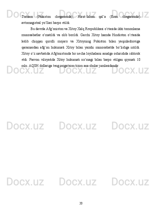 Torxam   (Pokiston   chegarasida),   Hirot-Islom   qal’a   (Eron   chegarasida)
avtomagistral yo‘llari barpo etildi.
Bu davrda Afg‘oniston va Xitoy Xalq Respublikasi o‘rtasida ikki tomonlama
munosabatlar   o‘matildi   va   olib   borildi.   Garchi   Xitoy   hamda   Hindiston   o‘rtasida
kelib   chiqqan   qurolli   mojaro   va   Xitoyning   Pokiston   bilan   yaqinlashuviga
qaramasdan   afg‘on   hukumati   Xitoy   bilan   yaxshi   munosabatda   bo‘lishga   intildi.
Xitoy o‘z navbatida Afg'onistonda bir necha loyihalami amalga oshirishda ishtirok
etdi.   Parvon   viloyatida   Xitoy   hukumati   ко ‘magi   bilan   barpo   etilgan   qiymati   10
mln.  AQSH dollariga teng irrigatsion tizim ana shular jumlasidandir.
20 