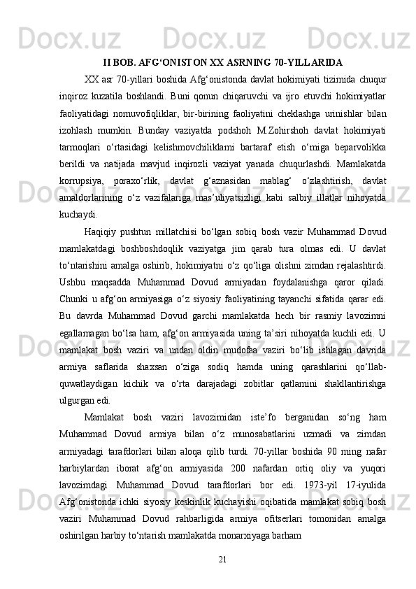 II BOB. AFG‘ONISTON XX ASRNING 70-YILLARIDA
XX asr  70-yillari   boshida  Afg‘onistonda  davlat   hokimiyati   tizimida chuqur
inqiroz   kuzatila   boshlandi.   Buni   qonun   chiqaruvchi   va   ijro   etuvchi   hokimiyatlar
faoliyatidagi   nomuvofiqliklar,   bir-birining   faoliyatini   cheklashga   urinishlar   bilan
izohlash   mumkin.   Bunday   vaziyatda   podshoh   M.Zohirshoh   davlat   hokimiyati
tarmoqlari   o‘rtasidagi   kelishmovchiliklami   bartaraf   etish   o‘miga   beparvolikka
berildi   va   natijada   mavjud   inqirozli   vaziyat   yanada   chuqurlashdi.   Mamlakatda
korrupsiya,   poraxo‘rlik,   davlat   g‘aznasidan   mablag‘   o‘zlashtirish,   davlat
amaldorlarining   o‘z   vazifalariga   mas’uliyatsizligi   kabi   salbiy   illatlar   nihoyatda
kuchaydi.
Haqiqiy   pushtun   millatchisi   bo‘lgan   sobiq   bosh   vazir   Muhammad   Dovud
mamlakatdagi   boshboshdoqlik   vaziyatga   jim   qarab   tura   olmas   edi.   U   davlat
to‘ntarishini   amalga   oshirib,   hokimiyatni   o‘z   qo‘liga   olishni   zimdan   rejalashtirdi.
Ushbu   maqsadda   Muhammad   Dovud   armiyadan   foydalanishga   qaror   qiladi.
Chunki   u   afg‘on   armiyasiga   o‘z   siyosiy   faoliyatining   tayanchi   sifatida   qarar   edi.
Bu   davrda   Muhammad   Dovud   garchi   mamlakatda   hech   bir   rasmiy   lavozimni
egallamagan   bo‘lsa   ham,   afg‘on   armiyasida   uning   ta’siri   nihoyatda   kuchli   edi.   U
mamlakat   bosh   vaziri   va   undan   oldin   mudofaa   vaziri   bo‘lib   ishlagan   davrida
armiya   saflarida   shaxsan   o‘ziga   sodiq   hamda   uning   qarashlarini   qo‘llab-
quwatlaydigan   kichik   va   o‘rta   darajadagi   zobitlar   qatlamini   shakllantirishga
ulgurgan edi.
Mamlakat   bosh   vaziri   lavozimidan   iste’fo   berganidan   so‘ng   ham
Muhammad   Dovud   armiya   bilan   o‘z   munosabatlarini   uzmadi   va   zimdan
armiyadagi   tarafdorlari   bilan   aloqa   qilib   turdi.   70-yillar   boshida   90   ming   nafar
harbiylardan   iborat   afg‘on   armiyasida   200   nafardan   ortiq   oliy   va   yuqori
lavozimdagi   Muhammad   Dovud   tarafdorlari   bor   edi.   1973-yil   17-iyulida
Afg‘onistonda   ichki   siyosiy   keskinlik   kuchayishi   oqibatida   mamlakat   sobiq   bosh
vaziri   Muhammad   Dovud   rahbarligida   armiya   ofitserlari   tomonidan   amalga
oshirilgan harbiy to‘ntarish mamlakatda monarxiyaga barham
21 