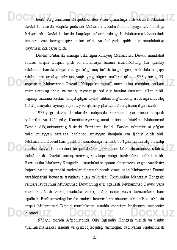 berib,  Afg‘onistonni   Respublika   deb e’lon qilinishiga  olib keldi78.  Mazkur
davlat   to‘ntarishi   vaqtida   podshoh   Muhammad   Zohirshoh   Italiyaga   davolanishga
ketgan   edi.   Davlat   to‘tarishi   haqidagi   xabami   eshitgach,   Muhammad   Zohirshoh
taxtdan   voz   kechganligini   e’lon   qildi   va   Italiyada   qolib   o‘z   mamlakatiga
qaytmaslikka qaror qildi.
Davlat  to‘ntarishi  amalga oshirilgan kuniyoq Muhammad Dovud mamlakat
radiosi   orqali   chiqish   qildi   va   monarxiya   tuzumi   mamlakatdagi   har   qanday
islohotlar   hamda   o‘zgarishlarga   to‘g‘anoq   bo‘lib   turganligini,   endilikda   haqiqiy
islohotlami   amalga   oshirish   vaqti   yetganligini   ma’lum   qildi.   1973-yilning   23-
avgustida   Muhammad   Dovud   “Xalqqa   murojaat”   nomi   bilan   mashhur   bo‘lgan
mamlakatning   ichki   va   tashqi   siyosatiga   oid   o‘z   harakat   dasturini   e’lon   qildi.
Ilgarigi tuzumni keskin tanqid qilgan davlat rahbari afg‘on xalqi irodasiga muvofiq
holda jamiyatni siyosiy, iqtisodiy va ijtimoiy jihatdan isloh qilishni ilgari surdi.
1973-yilgi   davlat   to‘ntarishi   natijasida   mamlakat   parlamenti   tarqatib
yuborildi   va   1964-yilgi   Konstitutsiyaning   amal   qilishi   to‘xtatildi.   Muhammad
Dovud   Afg‘onistonning   Birinchi   Prezidenti   bo‘ldi.   Davlat   to‘ntarishini   afg‘on
xalqi   muayyan   darajada   bee’tibor,   muayyan   darajada   esa   ijobiy   kutib   oldi.
Muhammad Dovud ham podshoh xonadoniga mansub bo‘lgani uchun afg‘on xalqi
mazkur   davlat   to‘ntarishini   bir   podshohning   ikkinchisi   bilan   almashinuvi   sifatida
qabul   qildi.   Davlat   boshqamvining   mutlaqo   yangi   tuzilmalari   tashkil   etildi.
Respublika Markaziy Kengashi  - mamlakatda qonun chiqamvchi  organ vazifasini
bajardi va uning tarkibi saylovlar o‘tkazish orqali emas, balki Muhammad Dovud
tarafdorlarini   bevosita   tayinlash   bilan   to‘ldirildi.   Respublika   Markaziy   Kengashi
rahbari lavozimini Muhammad Dovudning o‘zi egalladi. Muhammad Dovud yana
mamlakat   bosh   vaziri,   mudofaa   vaziri,   tashqi   ishlar   vaziri   lavozimlami   ham
egalladi. Boshqamvdagi  barcha muhim lavozimlami shaxsan  o‘z qo‘lida to‘plashi
orqali   Muhammad   Dovud   mamlakatda   amalda   avtoritar   boshqamv   tartibotini
o‘matdi.
1973-yil   oxirida   Afg'onistonda   Oliy   Iqtisodiy   Kengash   tuzildi   va   ushbu
tuzilma   mamlakat   sanoati   va   qishloq   xo'jaligi   tarmoqlari   faoliyatini   rejalashtirish
22 