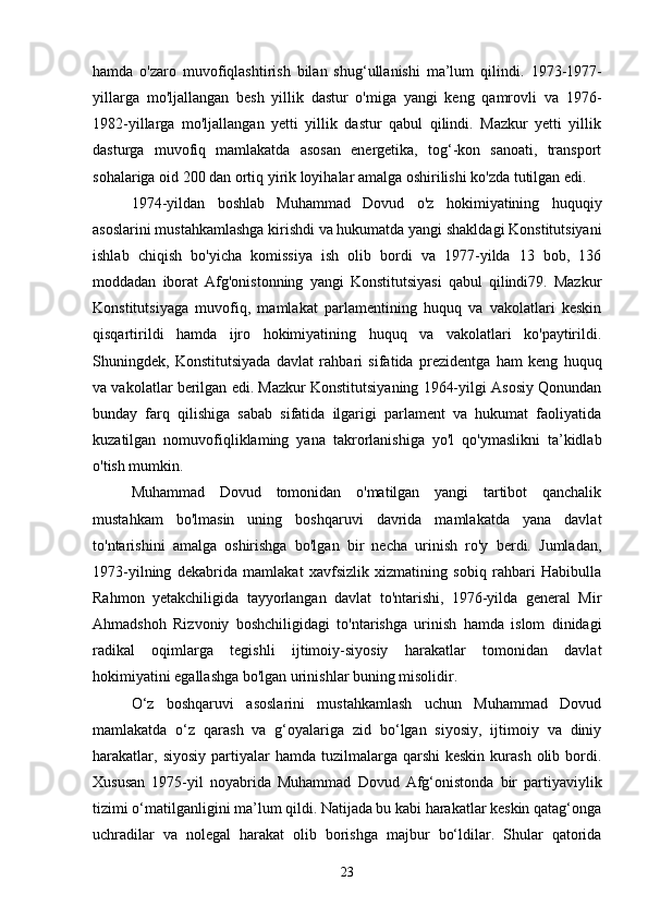 hamda   o'zaro   muvofiqlashtirish   bilan   shug‘ullanishi   ma’lum   qilindi.   1973-1977-
yillarga   mo'ljallangan   besh   yillik   dastur   o'miga   yangi   keng   qamrovli   va   1976-
1982-yillarga   mo'ljallangan   yetti   yillik   dastur   qabul   qilindi.   Mazkur   yetti   yillik
dasturga   muvofiq   mamlakatda   asosan   energetika,   tog‘-kon   sanoati,   transport
sohalariga oid 200 dan ortiq yirik loyihalar amalga oshirilishi ko'zda tutilgan edi.
1974-yildan   boshlab   Muhammad   Dovud   o'z   hokimiyatining   huquqiy
asoslarini mustahkamlashga kirishdi va hukumatda yangi shakldagi Konstitutsiyani
ishlab   chiqish   bo'yicha   komissiya   ish   olib   bordi   va   1977-yilda   13   bob,   136
moddadan   iborat   Afg'onistonning   yangi   Konstitutsiyasi   qabul   qilindi79.   Mazkur
Konstitutsiyaga   muvofiq,   mamlakat   parlamentining   huquq   va   vakolatlari   keskin
qisqartirildi   hamda   ijro   hokimiyatining   huquq   va   vakolatlari   ko'paytirildi.
Shuningdek,   Konstitutsiyada   davlat   rahbari   sifatida   prezidentga   ham   keng   huquq
va vakolatlar berilgan edi. Mazkur Konstitutsiyaning 1964-yilgi Asosiy Qonundan
bunday   farq   qilishiga   sabab   sifatida   ilgarigi   parlament   va   hukumat   faoliyatida
kuzatilgan   nomuvofiqliklaming   yana   takrorlanishiga   yo'l   qo'ymaslikni   ta’kidlab
o'tish mumkin.
Muhammad   Dovud   tomonidan   o'matilgan   yangi   tartibot   qanchalik
mustahkam   bo'lmasin   uning   boshqaruvi   davrida   mamlakatda   yana   davlat
to'ntarishini   amalga   oshirishga   bo'lgan   bir   necha   urinish   ro'y   berdi.   Jumladan,
1973-yilning   dekabrida   mamlakat   xavfsizlik   xizmatining   sobiq   rahbari   Habibulla
Rahmon   yetakchiligida   tayyorlangan   davlat   to'ntarishi,   1976-yilda   general   Mir
Ahmadshoh   Rizvoniy   boshchiligidagi   to'ntarishga   urinish   hamda   islom   dinidagi
radikal   oqimlarga   tegishli   ijtimoiy-siyosiy   harakatlar   tomonidan   davlat
hokimiyatini egallashga bo'lgan urinishlar buning misolidir.
O‘z   boshqaruvi   asoslarini   mustahkamlash   uchun   Muhammad   Dovud
mamlakatda   o‘z   qarash   va   g‘oyalariga   zid   bo‘lgan   siyosiy,   ijtimoiy   va   diniy
harakatlar,  siyosiy  partiyalar  hamda  tuzilmalarga qarshi   keskin  kurash  olib bordi.
Xususan   1975-yil   noyabrida   Muhammad   Dovud   Afg‘onistonda   bir   partiyaviylik
tizimi o‘matilganligini ma’lum qildi. Natijada bu kabi harakatlar keskin qatag‘onga
uchradilar   va   nolegal   harakat   olib   borishga   majbur   bo‘ldilar.   Shular   qatorida
23 