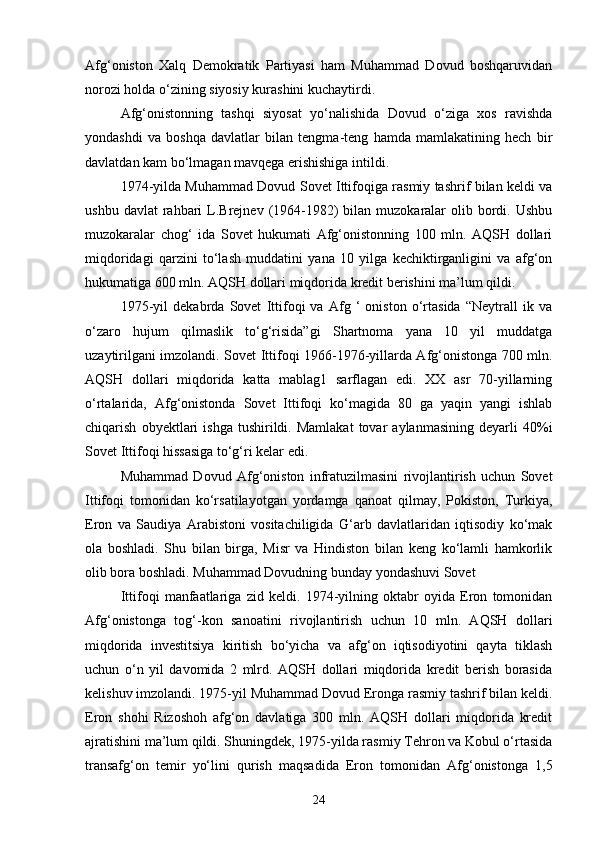 Afg‘oniston   Xalq   Demokratik   Partiyasi   ham   Muhammad   Dovud   boshqaruvidan
norozi holda o‘zining siyosiy kurashini kuchaytirdi.
Afg‘onistonning   tashqi   siyosat   yo‘nalishida   Dovud   o‘ziga   xos   ravishda
yondashdi   va   boshqa   davlatlar   bilan   tengma-teng   hamda   mamlakatining   hech   bir
davlatdan kam bo‘lmagan mavqega erishishiga intildi.
1974-yilda Muhammad Dovud Sovet Ittifoqiga rasmiy tashrif bilan keldi va
ushbu  davlat  rahbari  L.Brejnev  (1964-1982)   bilan muzokaralar   olib  bordi.  Ushbu
muzokaralar   chog‘   ida   Sovet   hukumati   Afg‘onistonning   100   mln.   AQSH   dollari
miqdoridagi   qarzini   to‘lash   muddatini   yana   10   yilga   kechiktirganligini   va   afg‘on
hukumatiga 600 mln. AQSH dollari miqdorida kredit berishini ma’lum qildi.
1975-yil   dekabrda   Sovet   Ittifoqi   va   Afg   ‘   oniston   o‘rtasida   “Neytrall   ik   va
o‘zaro   hujum   qilmaslik   to‘g‘risida”gi   Shartnoma   yana   10   yil   muddatga
uzaytirilgani imzolandi. Sovet Ittifoqi 1966-1976-yillarda Afg‘onistonga 700 mln.
AQSH   dollari   miqdorida   katta   mablag1   sarflagan   edi.   XX   asr   70-yillarning
o‘rtalarida,   Afg‘onistonda   Sovet   Ittifoqi   ko‘magida   80   ga   yaqin   yangi   ishlab
chiqarish   obyektlari   ishga   tushirildi.   Mamlakat   tovar   aylanmasining   deyarli   40%i
Sovet Ittifoqi hissasiga to‘g‘ri kelar edi.
Muhammad   Dovud   Afg‘oniston   infratuzilmasini   rivojlantirish   uchun   Sovet
Ittifoqi   tomonidan   ko‘rsatilayotgan   yordamga   qanoat   qilmay,   Pokiston,   Turkiya,
Eron   va   Saudiya   Arabistoni   vositachiligida   G‘arb   davlatlaridan   iqtisodiy   ko‘mak
ola   boshladi.   Shu   bilan   birga,   Misr   va   Hindiston   bilan   keng   ko‘lamli   hamkorlik
olib bora boshladi. Muhammad Dovudning bunday yondashuvi Sovet
Ittifoqi   manfaatlariga   zid   keldi.   1974-yilning   oktabr   oyida   Eron   tomonidan
Afg‘onistonga   tog‘-kon   sanoatini   rivojlantirish   uchun   10   mln.   AQSH   dollari
miqdorida   investitsiya   kiritish   bo‘yicha   va   afg‘on   iqtisodiyotini   qayta   tiklash
uchun   o‘n   yil   davomida   2   mlrd.   AQSH   dollari   miqdorida   kredit   berish   borasida
kelishuv imzolandi. 1975-yil Muhammad Dovud Eronga rasmiy tashrif bilan keldi.
Eron   shohi   Rizoshoh   afg‘on   davlatiga   300   mln.   AQSH   dollari   miqdorida   kredit
ajratishini ma’lum qildi. Shuningdek, 1975-yilda rasmiy Tehron va Kobul o‘rtasida
transafg‘on   temir   yo‘lini   qurish   maqsadida   Eron   tomonidan   Afg‘onistonga   1,5
24 