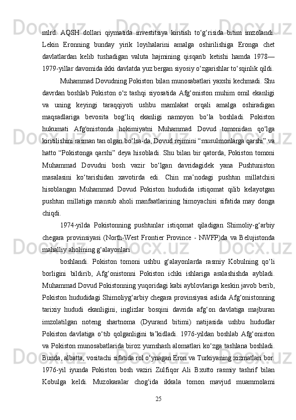 mlrd.   AQSH   dollari   qiymatida   investitsiya   kiritish   to‘g‘risida   bitim   imzolandi.
Lekin   Eronning   bunday   yirik   loyihalarini   amalga   oshirilishiga   Eronga   chet
davlatlardan   kelib   tushadigan   valuta   hajmining   qisqarib   ketishi   hamda   1978—
1979-yillar davomida ikki davlatda yuz bergan siyosiy o‘zgarishlar to‘sqinlik qildi.
Muhammad Dovudning Pokiston bilan munosabatlari yaxshi kechmadi. Shu
davrdan boshlab  Pokiston  o‘z tashqi  siyosatida   Afg‘oniston  muhim  omil  ekanligi
va   uning   keyingi   taraqqiyoti   ushbu   mamlakat   orqali   amalga   oshiradigan
maqsadlariga   bevosita   bog‘liq   ekanligi   namoyon   bo‘la   boshladi.   Pokiston
hukumati   Afg'onistonda   hokimiyatni   Muhammad   Dovud   tomonidan   qo‘lga
kiritilishini rasman tan olgan bo‘lsa-da, Dovud rejimini “musulmonlarga qarshi” va
hatto  “Pokistonga  qarshi”   deya  hisobladi.  Shu  bilan  bir   qatorda,   Pokiston   tomoni
Muhammad   Dovudni   bosh   vazir   bo‘lgan   davridagidek   yana   Pushtuniston
masalasini   ko‘tarishidan   xavotirda   edi.   Chin   ma’nodagi   pushtun   millatchisi
hisoblangan   Muhammad   Dovud   Pokiston   hududida   istiqomat   qilib   kelayotgan
pushtun   millatiga   mansub   aholi   manfaatlarining   himoyachisi   sifatida   may   donga
chiqdi.
1974-yilda   Pokistonning   pushtunlar   istiqomat   qiladigan   Shimoliy-g‘arbiy
chegara   provinsiyasi   (North-West   Frontier   Province   -   NWFP)da   va   Belujistonda
mahalliy aholining g‘alayonlari
boshlandi.   Pokiston   tomoni   ushbu   g‘alayonlarda   rasmiy   Kobulning   qo‘li
borligini   bildirib,   Afg‘onistonni   Pokiston   ichki   ishlariga   aralashishda   aybladi.
Muhammad Dovud Pokistonning yuqoridagi kabi ayblovlariga keskin javob berib,
Pokiston hududidagi Shimoliyg‘arbiy chegara provinsiyasi aslida Afg‘onistonning
tarixiy   hududi   ekanligini,   inglizlar   bosqini   davrida   afg‘on   davlatiga   majburan
imzolatilgan   noteng   shartnoma   (Dyurand   bitimi)   natijasida   ushbu   hududlar
Pokiston   davlatiga   o‘tib   qolganligini   ta’kidladi.   1976-yildan   boshlab   Afg‘oniston
va Pokiston munosabatlarida biroz yumshash alomatlari ko‘zga tashlana boshladi.
Bunda, albatta, vositachi sifatida rol o‘ynagan Eron va Turkiyaning xizmatlari bor.
1976-yil   iyunda   Pokiston   bosh   vaziri   Zulfiqor   Ali   Bxutto   rasmiy   tashrif   bilan
Kobulga   keldi.   Muzokaralar   chog‘ida   ikkala   tomon   mavjud   muammolami
25 