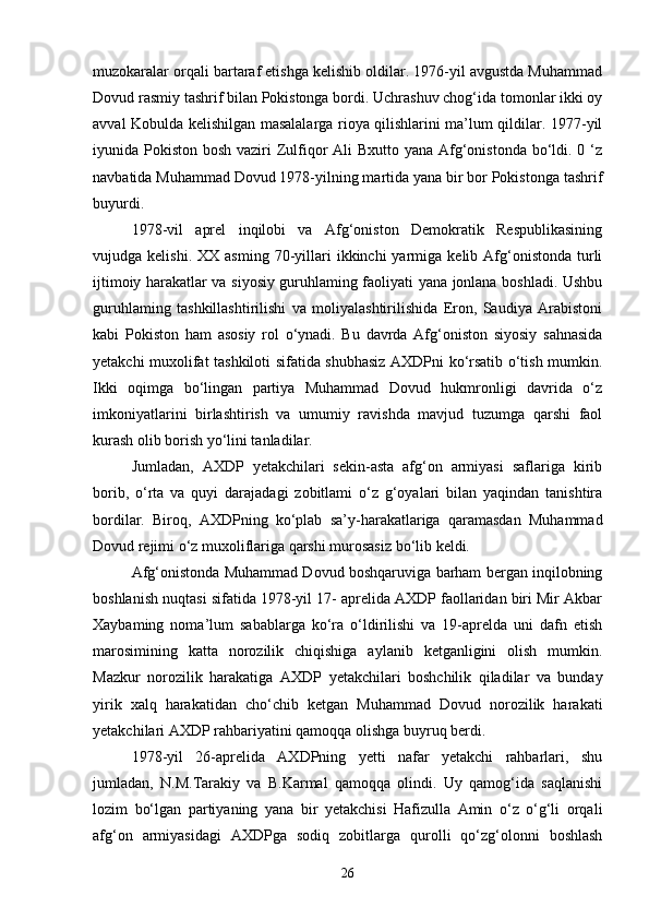 muzokaralar orqali bartaraf etishga kelishib oldilar. 1976-yil avgustda Muhammad
Dovud rasmiy tashrif bilan Pokistonga bordi. Uchrashuv chog‘ida tomonlar ikki oy
avval Kobulda kelishilgan masalalarga rioya qilishlarini ma’lum qildilar. 1977-yil
iyunida Pokiston bosh vaziri Zulfiqor Ali  Bxutto yana Afg‘onistonda bo‘ldi. 0 ‘z
navbatida Muhammad Dovud 1978-yilning martida yana bir bor Pokistonga tashrif
buyurdi.
1978-vil   aprel   inqilobi   va   Afg‘oniston   Demokratik   Respublikasining
vujudga  kelishi.  XX  asming   70-yillari   ikkinchi   yarmiga   kelib  Afg‘onistonda  turli
ijtimoiy harakatlar va siyosiy guruhlaming faoliyati yana jonlana boshladi. Ushbu
guruhlaming   tashkillashtirilishi   va   moliyalashtirilishida   Eron,   Saudiya   Arabistoni
kabi   Pokiston   ham   asosiy   rol   o‘ynadi.   Bu   davrda   Afg‘oniston   siyosiy   sahnasida
yetakchi muxolifat tashkiloti sifatida shubhasiz AXDPni ko‘rsatib o‘tish mumkin.
Ikki   oqimga   bo‘lingan   partiya   Muhammad   Dovud   hukmronligi   davrida   o‘z
imkoniyatlarini   birlashtirish   va   umumiy   ravishda   mavjud   tuzumga   qarshi   faol
kurash olib borish yo‘lini tanladilar.
Jumladan,   AXDP   yetakchilari   sekin-asta   afg‘on   armiyasi   saflariga   kirib
borib,   o‘rta   va   quyi   darajadagi   zobitlami   o‘z   g‘oyalari   bilan   yaqindan   tanishtira
bordilar.   Biroq,   AXDPning   ko‘plab   sa’y-harakatlariga   qaramasdan   Muhammad
Dovud rejimi   o‘z muxoliflariga qarshi murosasiz bo‘lib keldi.
Afg‘onistonda Muhammad Dovud boshqaruviga barham bergan inqilobning
boshlanish   nuqtasi sifatida 1978-yil 17- aprelida AXDP faollaridan biri Mir Akbar
Xaybaming   noma’lum   sabablarga   ko‘ra   o‘ldirilishi   va   19-aprelda   uni   dafn   etish
marosimining   katta   norozilik   chiqishiga   aylanib   ketganligini   olish   mumkin.
Mazkur   norozilik   harakatiga   AXDP   yetakchilari   boshchilik   qiladilar   va   bunday
yirik   xalq   harakatidan   cho‘chib   ketgan   Muhammad   Dovud   norozilik   harakati
yetakchilari AXDP rahbariyatini qamoqqa olishga buyruq berdi.
1978-yil   26-aprelida   AXDPning   yetti   nafar   yetakchi   rahbarlari,   shu
jumladan,   N.M.Tarakiy   va   B.Karmal   qamoqqa   olindi.   Uy   qamog‘ida   saqlanishi
lozim   bo‘lgan   partiyaning   yana   bir   yetakchisi   Hafizulla   Amin   o‘z   o‘g‘li   orqali
afg‘on   armiyasidagi   AXDPga   sodiq   zobitlarga   qurolli   qo‘zg‘olonni   boshlash
26 