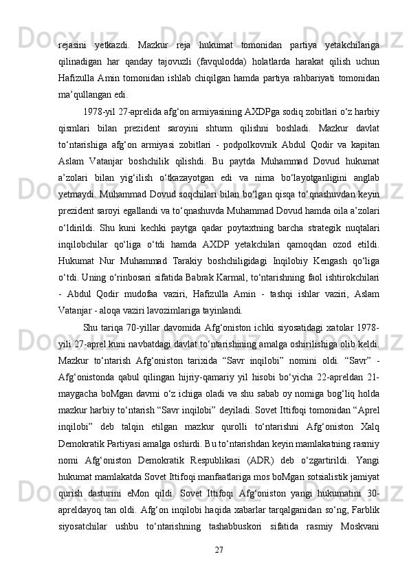 rejasini   yetkazdi.   Mazkur   reja   hukumat   tomonidan   partiya   yetakchilariga
qilinadigan   har   qanday   tajovuzli   (favqulodda)   holatlarda   harakat   qilish   uchun
Hafizulla   Amin   tomonidan   ishlab   chiqilgan   hamda   partiya   rahbariyati   tomonidan
ma’qullangan edi.
1978-yil 27-aprelida afg‘on armiyasining AXDPga sodiq zobitlari o‘z harbiy
qismlari   bilan   prezident   saroyini   shturm   qilishni   boshladi.   Mazkur   davlat
to‘ntarishiga   afg‘on   armiyasi   zobitlari   -   podpolkovnik   Abdul   Qodir   va   kapitan
Aslam   Vatanjar   boshchilik   qilishdi.   Bu   paytda   Muhammad   Dovud   hukumat
a’zolari   bilan   yig‘ilish   o‘tkazayotgan   edi   va   nima   bo‘layotganligini   anglab
yetmaydi. Muhammad Dovud soqchilari bilan bo‘lgan qisqa to‘qnashuvdan keyin
prezident saroyi egallandi va to‘qnashuvda Muhammad Dovud hamda oila a’zolari
o‘ldirildi.   Shu   kuni   kechki   paytga   qadar   poytaxtning   barcha   strategik   nuqtalari
inqilobchilar   qo‘liga   o‘tdi   hamda   AXDP   yetakchilari   qamoqdan   ozod   etildi.
Hukumat   Nur   Muhammad   Tarakiy   boshchiligidagi   Inqilobiy   Kengash   qo‘liga
o‘tdi. Uning o‘rinbosari sifatida Babrak Karmal, to‘ntarishning faol ishtirokchilari
-   Abdul   Qodir   mudofaa   vaziri,   Hafizulla   Amin   -   tashqi   ishlar   vaziri,   Aslam
Vatanjar - aloqa vaziri lavozimlariga tayinlandi.
Shu   tariqa   70-yillar   davomida   Afg‘oniston   ichki   siyosatidagi   xatolar   1978-
yili 27-aprel kuni navbatdagi davlat to‘ntarishining amalga oshirilishiga olib keldi.
Mazkur   to‘ntarish   Afg‘oniston   tarixida   “Savr   inqilobi”   nomini   oldi.   “Savr”   -
Afg‘onistonda   qabul   qilingan   hijriy-qamariy   yil   hisobi   bo‘yicha   22-apreldan   21-
maygacha boMgan davmi o‘z ichiga oladi va shu sabab oy nomiga bog‘liq holda
mazkur harbiy to‘ntarish “Savr inqilobi” deyiladi. Sovet Ittifoqi tomonidan “Aprel
inqilobi”   deb   talqin   etilgan   mazkur   qurolli   to‘ntarishni   Afg‘oniston   Xalq
Demokratik Partiyasi amalga oshirdi. Bu to‘ntarishdan keyin mamlakatning rasmiy
nomi   Afg‘oniston   Demokratik   Respublikasi   (ADR)   deb   o‘zgartirildi.   Yangi
hukumat mamlakatda Sovet Ittifoqi manfaatlariga mos boMgan sotsialistik jamiyat
qurish   dasturini   eMon   qildi.   Sovet   Ittifoqi   Afg‘oniston   yangi   hukumatini   30-
apreldayoq tan  oldi.   Afg‘on  inqilobi   haqida xabarlar   tarqalganidan  so‘ng,  Farblik
siyosatchilar   ushbu   to‘ntarishning   tashabbuskori   sifatida   rasmiy   Moskvani
27 