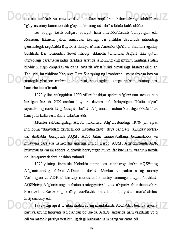 tus   ola   boshladi   va   mazkur   davlatlar   Savr   inqilobini   “islom   diniga   tahdid”   va
“g'ayriislomiy kommunistik g'oya ta’sirining oshishi” sifatida kutib oldilar.
Bu   vaqtga   kelib   xalqaro   vaziyat   ham   murakkablashib   borayotgan   edi.
Xususan,   Ikkinchi   jahon   umshidan   keyingi   o'n   yilliklar   davomida   jahondagi
geostrategik raqobatda Buyuk Britaniya о'mini Amerika Qo'shma Shtatlari egallay
boshladi.   Bir   tomondan   Sovet   Ittifoqi,   ikkinchi   tomondan   AQSH   ikki   qutbli
dunyodagi qaramaqarshilik taraflari sifatida jahonning eng muhim mintaqalaridan
bir-birini siqib chiqarish va o'sha joylarda o'z ta’sirini o'matishga harakat qildilar.
Tabiiyki, bu ziddiyat Yaqin va O'rta Sharqning ug   levodorodli xomashyoga boy va
strategik   jihatdan   muhim   hududlarini,   shuningdek,   ularga   qo‘shni   mintaqalami
ham chetlab o‘tmadi.
1970-yillar   so‘nggidan   1990-yillar   boshiga   qadar   Afg‘oniston   uchun   olib
borilgan   kurash   XIX   asrdan   buy   on   davom   etib   kelayotgan   “Katta   o‘yin”
siyosatining   navbatdagi   bosqichi   bo‘ldi.   Afg‘oniston   uchun   kurashga   ikkala   blok
ham juda katta resurslami safarbar etdi.
J.Karter   rahbarligidagi   AQSH   hukumati   Afg‘onistondagi   1978-   yil   aprel
inqilobini “dunyodagi xavfsizlikka nisbatan xavf ’ deya baholadi. Shunday bo‘lsa-
da,   dastlabki   bosqichda   AQSH   ADR   bilan   munosabatlami   buzmaslikka   va
muayyan   darajada   hamkorlik   qilishga   intildi.   Biroq,   AQSH   Afg‘onistonda   ADR
hukumatiga qarshi tobora kuchayib borayotgan muxolifat kuchlami yashirin tarzda
qo‘llab-quvvatlashni boshlab yubordi.
1979-yilning   fevralida   Kobulda   noma’lum   sabablarga   ko‘ra   AQSHning
Afg‘onistondagi   elchisi   A.Dabs   o‘ldirildi.   Mazkur   voqeadan   so‘ng   rasmiy
Vashington   va   ADR   о ‘rtasidagi   munosabatlar   salbiy   tomonga   o‘zgara   boshladi.
AQSHning Afg‘onistonga nisbatan strategiyasini butkul o‘zgartirish tashabbuskori
Prezident   J.Karteming   milliy   xavfsizlik   masalalari   bo‘yicha   maslahatchisi
Z.Bjezinskiy edi.
1978-yilgi aprel to‘ntarishidan so‘ng mamlakatda AXDPdan boshqa siyosiy
partiyalaming faoliyati taqiqlangan bo‘lsa-da, AXDP saflarida ham yakdillik yo‘q
edi va mazkur partiya yetakchiligidagi hukumat ham barqaror emas edi.
29 