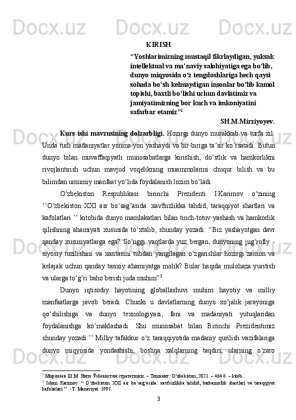 KIRISH
“Yoshlarimizning mustaqil fikrlaydigan, yuksak
intellektual va ma’naviy salohiyatiga ega bo lib, ʻ
dunyo miqyosida o z tengdoshlariga hech qaysi 	
ʻ
sohada bo sh kelmaydigan insonlar bo lib kamol	
ʻ ʻ
topishi, baxtli bo lishi uchun davlatimiz va 	
ʻ
jamiyatimizning bor kuch va imkoniyatini 
safarbar etamiz” 1
SH.M.Mirziyoyev.
Kurs   ishi   mavzusining  dolzarbligi.   Hozirgi   dunyo   murakkab   va   turfa   xil.
Unda turli madaniyatlar yonma-yon yashaydi va bir-biriga ta sir ko rsatadi.	
ʼ ʻ   Butun
dunyo   bilan   muvaffaqiyatli   munosabatlarga   kirishish,   do stlik   va   hamkorlikni
ʻ
rivojlantirish   uchun   mavjud   voqelikning   muammolarini   chuqur   bilish   va   bu
bilimdan umum iy  manfaat yo lida foydalanish lozim bo ladi.	
ʻ ʻ
O zbekiston	
ʻ   Respublikasi   b irinchi   Prezidenti   I.Karimov   o zining	ʻ
O zbekiston   XXI   asr   bo sag asida:	
ʼʼ ʻ ʻ ʻ   xavfsizlikka   tahdid,   taraqqiyot   shartlari   va
kafolatlari   kitobida dunyo mamlakatlari bilan tinch-totuv yashash va hamkorlik	
ʼʼ
qilishning   ahamiyati   xususida   to xtalib,   shunday   yozadi:	
ʻ   “Biz   yashayotgan   davr
qanday   xususiyatlarga   ega?   So nggi   vaqtlarda   yuz   bergan,   dunyoning   jug rofiy   -	
ʻ ʻ
siyosiy   tuzilishini   va   xaritasini   tubdan   yangilagan   o zgarishlar   hozirgi   zamon   va	
ʻ
kelajak   uchun   qanday   tarixiy   ahamiyatga   molik?   Bular   haqida   mulohaza   y u ritish
va ularga to g ri baho berish juda muhim”	
ʻ ʻ 2
.
Dunyo   iqtisodiy   hayotining   globallashuvi   muhim   hayotiy   va   milliy
manfaatlarga   javob   beradi.   Chunki   u   davlatlarning   dunyo   xo jalik   jarayoniga	
ʻ
qo shilishiga   va   dunyo   texnologiyasi,   fani   va   madaniyati   yutuqlaridan	
ʻ
foydalanishga   ko maklashadi.	
ʻ   Shu   munosabat   bilan   Birinchi   Prezidentimiz
shunday  yozadi:   Milliy  tafakkur  o z  taraqqiyotida  madaniy  qurilish   vazifalariga	
ʼʼ ʻ
dunyo   miqyosida   yondashishi,   boshqa   xalqlarning   taqdiri,   ularning   o zaro	
ʻ
1
  Мирзиёев Ш.М. Янги Ўзбекистон стратегияси. – Тошкент: O ‘ zbekiston, 2021. – 464 б.  – kitob.
2
  Islom   Karimov .   “   O ʻ zbekiston   XXI   asr   bo ʻ sag ʻ asida :   xavfsizlikka   tahdid ,   barkamollik   shartlari   va   taraqqiyot
kafolatlari  ” . - T .: Manaviyat .  1997.
3 