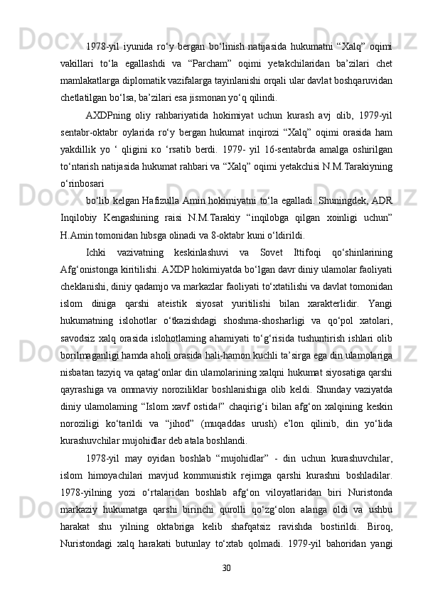 1978-yil   iyunida   ro‘y   bergan   bo‘linish   natijasida   hukumatni   “Xalq”   oqimi
vakillari   to‘la   egallashdi   va   “Parcham”   oqimi   yetakchilaridan   ba’zilari   chet
mamlakatlarga diplomatik vazifalarga tayinlanishi orqali ular davlat boshqaruvidan
chetlatilgan bo‘lsa, ba’zilari esa jismonan yo‘q qilindi.
AXDPning   oliy   rahbariyatida   hokimiyat   uchun   kurash   avj   olib,   1979-yil
sentabr-oktabr   oylarida   ro‘y   bergan   hukumat   inqirozi   “Xalq”   oqimi   orasida   ham
yakdillik   yo   ‘   qligini   ко   ‘rsatib   berdi.   1979-   yil   16-sentabrda   amalga   oshirilgan
to‘ntarish natijasida hukumat rahbari va “Xalq” oqimi yetakchisi N.M.Tarakiyning
o‘rinbosari
bo‘lib kelgan Hafizulla Amin hokimiyatni to‘la egalladi. Shuningdek, ADR
Inqilobiy   Kengashining   raisi   N.M.Tarakiy   “inqilobga   qilgan   xoinligi   uchun”
H.Amin tomonidan hibsga olinadi va 8-oktabr kuni o‘ldirildi.
Ichki   vazivatning   keskinlashuvi   va   Sovet   Ittifoqi   qo‘shinlarining
Afg‘onistonga kiritilishi. AXDP hokimiyatda bo‘lgan davr diniy ulamolar faoliyati
cheklanishi, diniy qadamjo va markazlar faoliyati to‘xtatilishi va davlat tomonidan
islom   diniga   qarshi   ateistik   siyosat   yuritilishi   bilan   xarakterlidir.   Yangi
hukumatning   islohotlar   o‘tkazishdagi   shoshma-shosharligi   va   qo‘pol   xatolari,
savodsiz   xalq   orasida   islohotlaming   ahamiyati   to‘g‘risida   tushuntirish   ishlari   olib
borilmaganligi hamda aholi orasida hali-hamon kuchli ta’sirga ega din ulamolariga
nisbatan tazyiq va qatag‘onlar din ulamolarining xalqni hukumat siyosatiga qarshi
qayrashiga   va   ommaviy   noroziliklar   boshlanishiga   olib   keldi.   Shunday   vaziyatda
diniy   ulamolaming   “Islom   xavf   ostida!”   chaqirig‘i   bilan   afg‘on   xalqining   keskin
noroziligi   ko‘tarildi   va   “jihod”   (muqaddas   urush)   e’lon   qilinib,   din   yo‘lida
kurashuvchilar mujohidlar deb atala boshlandi.
1978-yil   may   oyidan   boshlab   “mujohidlar”   -   din   uchun   kurashuvchilar,
islom   himoyachilari   mavjud   kommunistik   rejimga   qarshi   kurashni   boshladilar.
1978-yilning   yozi   o‘rtalaridan   boshlab   afg‘on   viloyatlaridan   biri   Nuristonda
markaziy   hukumatga   qarshi   birinchi   qurolli   qo‘zg‘olon   alanga   oldi   va   ushbu
harakat   shu   yilning   oktabriga   kelib   shafqatsiz   ravishda   bostirildi.   Biroq,
Nuristondagi   xalq   harakati   butunlay   to‘xtab   qolmadi.   1979-yil   bahoridan   yangi
30 