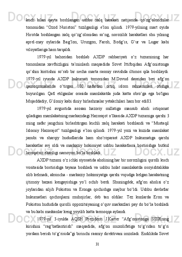 kuch   bilan   qayta   boshlangan   ushbu   xalq   harakati   natijasida   qo‘zg‘olonchilar
tomonidan   “Ozod   Nuriston”   tuzilganligi   e’lon   qilindi.   1979-yilning   mart   oyida
Hirotda   boshlangan   xalq   qo‘zg‘olonidan   so‘ng,   norozilik   harakatlari   shu   yilning
aprel-may   oylarida   Bag‘lon,   Uruzgon,   Faroh,   Bodg‘is,   G‘ur   va   Lugar   kabi
viloyatlariga ham tarqaldi.
1979-yil   bahoridan   boshlab   AXDP   rahbariyati   o‘z   tuzumining   har
tomonlama   xavfsizligini   ta’minlash   maqsadida   Sovet   Ittifoqidan   Afg‘onistonga
qo‘shin   kiritishni   so‘rab   bir   necha   marta   rasmiy   ravishda   iltimos   qila   boshlaydi.
1979-yil   iyunda   AXDP   hukumati   tomonidan   M.Dovud   davridan   beri   afg‘on
qamoqxonalarida   o‘tirgan   100   nafardan   ortiq   islom   rahnamolari   otishga
buyurilgan.   Qatl   etilganlar   orasida   mamlakatda   juda   katta   obro‘ga   ega   bo'lgan
Mujaddadiy, G‘iloniy kabi diniy birlashmalar yetakchilari ham bor edi83.
1979-yil   avgustida   asosan   hazoriy   millatiga   mansub   aholi   istiqomat
qiladigan mamlakatning markazidagi Hazorajot o‘lkasida AXDP tuzumiga qarshi 3
ming   nafar   jangchini   birlashtirgan   kuchli   xalq   harakati   boshlandi   va   “Mustaqil
Islomiy   Hazorajot”   tuzilganligi   e’lon   qilindi.   1979-yil   yozi   va   kuzida   mamlakat
janubi   va   sharqiy   hududlarida   ham   sho‘roparast   AXDP   hukumatiga   qarshi
harakatlar   avj   oldi   va   markaziy   hokimiyat   ushbu   harakatlami   bostirishga   butkul
layoqatsiz ekanligi namoyon bo‘la boshladi.
AXDP tuzumi o‘z ichki siyosatida aholining har bir noroziligini qurolli kuch
vositasida   bostirishga   tayana   boshladi   va   ushbu   holat   mamlakatda   osoyishtalikka
olib kelmadi, aksincha - markaziy hokimiyatga qarshi vujudga kelgan harakatning
ijtimoiy   bazasi   kengayishiga   yo‘l   ochib   berdi.   Shuningdek,   afg‘on   aholisi   o‘z
joylaridan   siljib   Pokiston   va   Eronga   qochishga   majbur   bo‘ldi.   Ushbu   davlatlar
hukumatlari   qochoqlami   muhojirlar,   deb   tan   oldilar.   Tez   kunlarda   Eron   va
Pokiston hududida qurolli oppozitsiyaning o‘quv markazlari pay do bo‘la boshladi
va bu kabi maskanlar keng yoyilib katta tarmoqqa aylandi.
1979-yil   3-iyulda   AQSH   Prezidenti   J.Karter   “Afg‘onistonga   SSSRning
kirishini   “rag‘batlantirish”   maqsadida,   afg‘on   muxolifatiga   to‘g‘ridan   to‘g‘ri
yordam berish to‘g‘risida”gi birinchi rasmiy direktivani imzoladi. Endilikda Sovet
31 