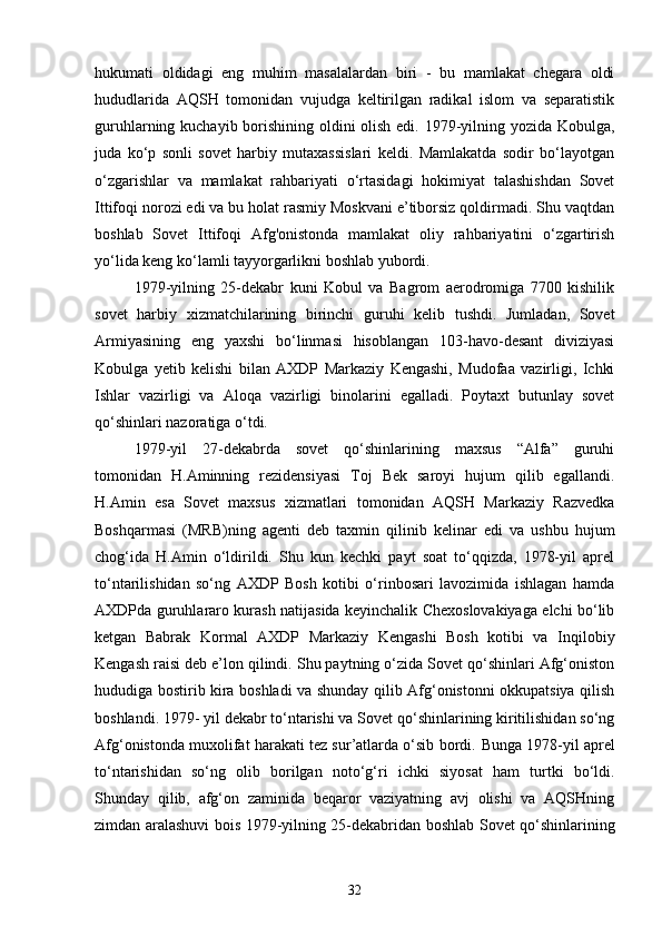 hukumati   oldidagi   eng   muhim   masalalardan   biri   -   bu   mamlakat   chegara   oldi
hududlarida   AQSH   tomonidan   vujudga   keltirilgan   radikal   islom   va   separatistik
guruhlarning kuchayib borishining oldini olish edi. 1979-yilning yozida Kobulga,
juda   ko‘p   sonli   sovet   harbiy   mutaxassislari   keldi.   Mamlakatda   sodir   bo‘layotgan
o‘zgarishlar   va   mamlakat   rahbariyati   o‘rtasidagi   hokimiyat   talashishdan   Sovet
Ittifoqi norozi edi va bu holat rasmiy Moskvani e’tiborsiz qoldirmadi. Shu vaqtdan
boshlab   Sovet   Ittifoqi   Afg'onistonda   mamlakat   oliy   rahbariyatini   o‘zgartirish
yo‘lida keng ko‘lamli tayyorgarlikni boshlab yubordi.
1979-yilning   25-dekabr   kuni   Kobul   va   Bagrom   aerodromiga   7700   kishilik
sovet   harbiy   xizmatchilarining   birinchi   guruhi   kelib   tushdi.   Jumladan,   Sovet
Armiyasining   eng   yaxshi   bo‘linmasi   hisoblangan   103-havo-desant   diviziyasi
Kobulga   yetib   kelishi   bilan   AXDP   Markaziy   Kengashi,   Mudofaa   vazirligi,   Ichki
Ishlar   vazirligi   va   Aloqa   vazirligi   binolarini   egalladi.   Poytaxt   butunlay   sovet
qo‘shinlari nazoratiga o‘tdi.
1979-yil   27-dekabrda   sovet   qo‘shinlarining   maxsus   “Alfa”   guruhi
tomonidan   H.Aminning   rezidensiyasi   Toj   Bek   saroyi   hujum   qilib   egallandi.
H.Amin   esa   Sovet   maxsus   xizmatlari   tomonidan   AQSH   Markaziy   Razvedka
Boshqarmasi   (MRB)ning   agenti   deb   taxmin   qilinib   kelinar   edi   va   ushbu   hujum
chog‘ida   H.Amin   o‘ldirildi.   Shu   kun   kechki   payt   soat   to‘qqizda,   1978-yil   aprel
to‘ntarilishidan   so‘ng   AXDP   Bosh   kotibi   o‘rinbosari   lavozimida   ishlagan   hamda
AXDPda guruhlararo kurash natijasida keyinchalik Chexoslovakiyaga elchi bo‘lib
ketgan   Babrak   Kormal   AXDP   Markaziy   Kengashi   Bosh   kotibi   va   Inqilobiy
Kengash raisi deb e’lon qilindi. Shu paytning o‘zida Sovet qo‘shinlari Afg‘oniston
hududiga bostirib kira boshladi va shunday qilib Afg‘onistonni okkupatsiya qilish
boshlandi. 1979- yil dekabr to‘ntarishi va Sovet qo‘shinlarining kiritilishidan so‘ng
Afg‘onistonda muxolifat harakati tez sur’atlarda o‘sib bordi.  Bunga 1978-yil aprel
to‘ntarishidan   so‘ng   olib   borilgan   noto‘g‘ri   ichki   siyosat   ham   turtki   bo‘ldi.
Shunday   qilib,   afg‘on   zaminida   beqaror   vaziyatning   avj   olishi   va   AQSHning
zimdan aralashuvi bois 1979-yilning 25-dekabridan boshlab Sovet qo‘shinlarining
32 