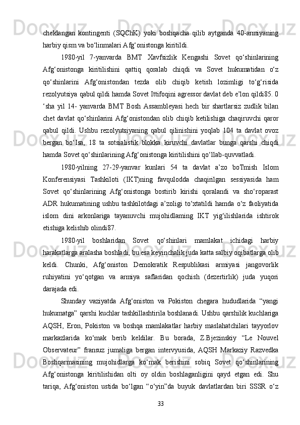 cheklangan   kontingenti   (SQChK)   yoki   boshqacha   qilib   aytganda   40-armiyaning
harbiy qism va bo‘linmalari Afg‘onistonga kiritildi.
1980-yil   7-yanvarda   BMT   Xavfsizlik   Kengashi   Sovet   qo‘shinlarining
Afg‘onistonga   kiritilishini   qattiq   qoralab   chiqdi   va   Sovet   hukumatidan   o‘z
qo‘shinlarini   Afg‘onistondan   tezda   olib   chiqib   ketish   lozimligi   to‘g‘risida
rezolyutsiya qabul qildi hamda Sovet Ittifoqini agressor davlat deb e’lon qildi85. 0
‘sha   yil   14-   yanvarda   BMT   Bosh   Assambleyasi   hech   bir   shartlarsiz   zudlik   bilan
chet  davlat  qo‘shinlarini   Afg‘onistondan  olib  chiqib  ketilishiga   chaqiruvchi   qaror
qabul   qildi.   Ushbu   rezolyutsiyaning   qabul   qilinishini   yoqlab   104   ta   davlat   ovoz
bergan   bo‘Isa,   18   ta   sotsialistik   blokka   kiruvchi   davlatlar   bunga   qarshi   chiqdi
hamda Sovet qo‘shinlarining Afg‘onistonga kiritilishini qo‘llab-quvvatladi .
1980-yilning   27-29-yanvar   kunlari   54   ta   davlat   a’zo   boTmish   Islom
Konferensiyasi   Tashkiloti   (IKT)ning   favqulodda   chaqirilgan   sessiyasida   ham
Sovet   qo‘shinlarining   Afg‘onistonga   bostirib   kirishi   qoralandi   va   sho‘roparast
ADR   hukumatining   ushbu   tashkilotdagi   a’zoligi   to‘xtatildi   hamda   o‘z   faoliyatida
islom   dini   arkonlariga   tayanuvchi   mujohidlaming   IKT   yig‘ilishlarida   ishtirok
etishiga kelishib olindi87.
1980-yil   boshlaridan   Sovet   qo‘shinlari   mamlakat   ichidagi   harbiy
harakatlarga aralasha boshladi, bu esa keyinchalik juda katta salbiy oqibatlarga olib
keldi.   Chunki,   Afg‘oniston   Demokratik   Respublikasi   armiyasi   jangovorlik
ruhiyatini   yo‘qotgan   va   armiya   saflaridan   qochish   (dezertirlik)   juda   yuqori
darajada edi.
Shunday   vaziyatda   Afg‘oniston   va   Pokiston   chegara   hududlarida   “yangi
hukumatga” qarshi kuchlar tashkillashtirila boshlanadi. Ushbu qarshilik kuchlariga
AQSH,   Eron,   Pokiston   va   boshqa   mamlakatlar   harbiy   maslahatchilari   tayyorlov
markazlarida   ko‘mak   berib   keldilar.   Bu   borada,   Z.Bjezinskiy   “Le   Nouvel
Observateur”   fransuz   jumaliga   bergan   intervyusida,   AQSH   Markaziy   Razvedka
Boshqarmasining   mujohidlarga   ko‘mak   berishini   sobiq   Sovet   qo‘shinlarining
Afg‘onistonga   kiritilishidan   olti   oy   oldin   boshlaganligini   qayd   etgan   edi.   Shu
tariqa,   Afg‘oniston   ustida   bo‘lgan   “o‘yin”da   buyuk   davlatlardan   biri   SSSR   o‘z
33 