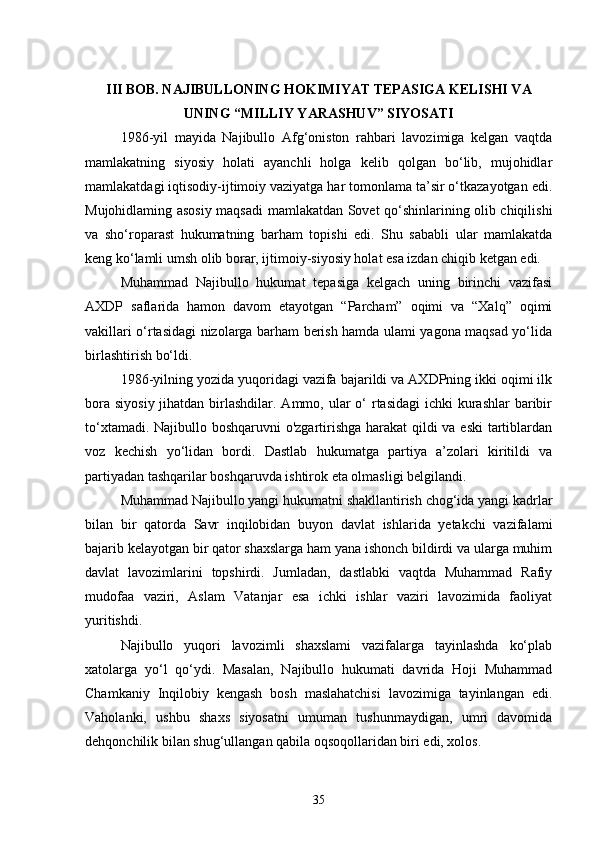 III BOB. NAJIBULLONING HOKIMIYAT TEPASIGA KELISHI VA
UNING “MILLIY YARASHUV” SIYOSATI
1986-yil   mayida   Najibullo   Afg‘oniston   rahbari   lavozimiga   kelgan   vaqtda
mamlakatning   siyosiy   holati   ayanchli   holga   kelib   qolgan   bo‘lib,   mujohidlar
mamlakatdagi iqtisodiy-ijtimoiy vaziyatga har tomonlama ta’sir o‘tkazayotgan edi.
Mujohidlaming asosiy maqsadi mamlakatdan Sovet qo‘shinlarining olib chiqilishi
va   sho‘roparast   hukumatning   barham   topishi   edi.   Shu   sababli   ular   mamlakatda
keng ko‘lamli umsh olib borar, ijtimoiy-siyosiy holat esa izdan chiqib ketgan edi.
Muhammad   Najibullo   hukumat   tepasiga   kelgach   uning   birinchi   vazifasi
AXDP   saflarida   hamon   davom   etayotgan   “Parcham”   oqimi   va   “Xalq”   oqimi
vakillari o‘rtasidagi nizolarga barham berish hamda ulami yagona maqsad yo‘lida
birlashtirish bo‘ldi.
1986-yilning yozida yuqoridagi vazifa bajarildi va AXDPning ikki oqimi ilk
bora  siyosiy jihatdan birlashdilar. Ammo, ular  o‘  rtasidagi  ichki  kurashlar  baribir
to‘xtamadi. Najibullo boshqaruvni  o'zgartirishga harakat  qildi  va eski  tartiblardan
voz   kechish   yo‘lidan   bordi.   Dastlab   hukumatga   partiya   a’zolari   kiritildi   va
partiyadan tashqarilar boshqaruvda ishtirok eta olmasligi belgilandi.
Muhammad Najibullo yangi hukumatni shakllantirish chog‘ida yangi kadrlar
bilan   bir   qatorda   Savr   inqilobidan   buyon   davlat   ishlarida   yetakchi   vazifalami
bajarib kelayotgan bir qator shaxslarga ham yana ishonch bildirdi va ularga muhim
davlat   lavozimlarini   topshirdi.   Jumladan,   dastlabki   vaqtda   Muhammad   Rafiy
mudofaa   vaziri,   Aslam   Vatanjar   esa   ichki   ishlar   vaziri   lavozimida   faoliyat
yuritishdi.
Najibullo   yuqori   lavozimli   shaxslami   vazifalarga   tayinlashda   ko‘plab
xatolarga   yo‘l   qo‘ydi.   Masalan,   Najibullo   hukumati   davrida   Hoji   Muhammad
Chamkaniy   Inqilobiy   kengash   bosh   maslahatchisi   lavozimiga   tayinlangan   edi.
Vaholanki,   ushbu   shaxs   siyosatni   umuman   tushunmaydigan,   umri   davomida
dehqonchilik bilan shug‘ullangan qabila oqsoqollaridan biri edi, xolos.
35 