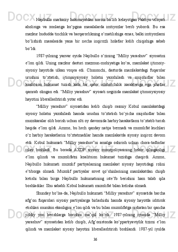 Najibullo markaziy hokimiyatdan norozi bo‘lib kelayotgan Paktiyo viloyati
aholisiga   va   xonlariga   ko‘pgina   masalalarda   imtiyozlar   berib   yubordi.   Bu   esa
mazkur hududda tinchlik va barqarorlikning o‘matilishiga emas, balki imtiyozlami
bo‘lishish   masalasida   yana   bir   necha   inqirozli   holatlar   kelib   chiqishiga   sabab
bo‘ldi.
1987-yilning   yanvar   oyida   Najibullo   o‘zining   “Milliy   yarashuv”   siyosatini
e’lon   qildi.   Uning   mazkur   dasturi   mazmun-mohiyatiga   ko‘ra,   mamlakat   ijtimoiy-
siyosiy   hayotida   ulkan   voqea   edi.   Chunonchi,   dasturda   mamlakatdagi   fuqarolar
urushini   to‘xtatish,   ijtimoiysiyosiy   holatni   yaxshilash   va   mujohidlar   bilan
koalitsion   hukumat   tuzish   kabi   bir   qator   islohotchilik   xarakteriga   ega   jihatlar
qamrab olingan edi. “Milliy yarashuv” siyosati negizida mamlakat ijtimoiysiyosiy
hayotini liberallashtirish yotar edi.
“Milliy   yarashuv”   siyosatidan   kelib   chiqib   rasmiy   Kobul   mamlakatdagi
siyosiy   holatni   yaxshilash   hamda   urushni   to‘xtatish   bo‘yicha   mujohidlar   bilan
muzokaralar olib borish uchun olti oy davomida harbiy harakatlami to‘xtatib turish
haqida   e’lon   qildi.   Ammo,   bu   hech   qanday   natija   bermadi   va   muxolifat   kuchlari
o‘z   harbiy   harakatlarini   to‘xtatmadilar   hamda   mamlakatda   siyosiy   inqiroz   davom
etdi.   Kobul   hukumati   “Milliy   yarashuv”ni   amalga   oshirish   uchun   chora-tadbirlar
izlay   boshladi.   Bu   borada   AXDP   siyosiy   monopoliyasining   bekor   qilinganligi
e’lon   qilindi   va   muxolifatni   koalitsion   hukumat   tuzishga   chaqirdi.   Ammo,
Najibullo   hukumati   muxolif   partiyalaming   mamlakat   siyosiy   hayotidagi   rolini
e’tiborga   olmadi.   Muxolif   partiyalar   sovet   qo‘shinlarining   mamlakatdan   chiqib
ketishi   bilan   birga   Najibullo   hukumatining   iste’fo   berishini   ham   talab   qila
boshladilar. Shu sababli Kobul hukumati muxolifat bilan kelisha olmadi.
Shunday bo‘lsa-da, Najibullo hukumati “Milliy yarashuv” siyosatida barcha
afg‘on   fuqarolari   siyosiy   partiyalarga   birlashishi   hamda   siyosiy   hayotda   ishtirok
etishlari mumkin ekanligini e’lon qildi va bu bilan muxolifatga nisbatan bir qancha
jiddiy   yon   berishlarga   borishni   ma’qul   ko‘rdi.   1987-yilning   iyunida   “Milliy
yarashuv”   siyosatidan   kelib   chiqib,   Afg‘onistonda   ko‘ppartiyaviylik   tizimi   e’lon
qilindi   va   mamlakat   siyosiy   hayotini   liberallashtirish   boshlandi.   1987-yil   iyulda
36 