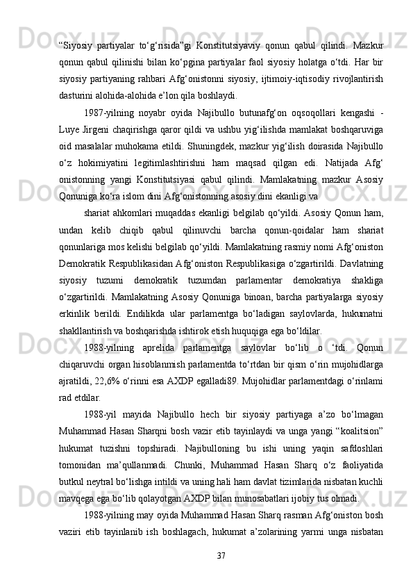 “Siyosiy   partiyalar   to‘g‘risida”gi   Konstitutsiyaviy   qonun   qabul   qilindi.   Mazkur
qonun  qabul   qilinishi   bilan  ko‘pgina   partiyalar  faol   siyosiy   holatga   o‘tdi.  Har   bir
siyosiy   partiyaning   rahbari   Afg‘onistonni   siyosiy,   ijtimoiy-iqtisodiy   rivojlantirish
dasturini alohida-alohida e’lon qila boshlaydi.
1987-yilning   noyabr   oyida   Najibullo   butunafg‘on   oqsoqollari   kengashi   -
Luye Jirgeni  chaqirishga qaror qildi  va ushbu yig‘ilishda  mamlakat boshqaruviga
oid masalalar  muhokama etildi. Shuningdek, mazkur yig‘ilish doirasida Najibullo
o‘z   hokimiyatini   legitimlashtirishni   ham   maqsad   qilgan   edi.   Natijada   Afg‘
onistonning   yangi   Konstitutsiyasi   qabul   qilindi.   Mamlakatning   mazkur   Asosiy
Qonuniga ko‘ra islom dini Afg‘onistonning asosiy dini ekanligi va
shariat  ahkomlari  muqaddas ekanligi  belgilab qo‘yildi. Asosiy Qonun ham,
undan   kelib   chiqib   qabul   qilinuvchi   barcha   qonun-qoidalar   ham   shariat
qonunlariga mos kelishi belgilab qo‘yildi. Mamlakatning rasmiy nomi Afg‘oniston
Demokratik Respublikasidan Afg‘oniston Respublikasiga o‘zgartirildi. Davlatning
siyosiy   tuzumi   demokratik   tuzumdan   parlamentar   demokratiya   shakliga
o‘zgartirildi.   Mamlakatning   Asosiy   Qonuniga   binoan,   barcha   partiyalarga   siyosiy
erkinlik   berildi.   Endilikda   ular   parlamentga   bo‘ladigan   saylovlarda,   hukumatni
shakllantirish va boshqarishda ishtirok etish huquqiga ega bo‘ldilar.
1988-yilning   aprelida   parlamentga   saylovlar   bo‘lib   o   ‘tdi.   Qonun
chiqaruvchi organ hisoblanmish parlamentda to‘rtdan bir qism o‘rin mujohidlarga
ajratildi, 22,6% o‘rinni esa AXDP egalladi89. Mujohidlar parlamentdagi o‘rinlami
rad etdilar.
1988-yil   mayida   Najibullo   hech   bir   siyosiy   partiyaga   a’zo   bo‘lmagan
Muhammad   Hasan   Sharqni   bosh   vazir   etib  tayinlaydi   va  unga   yangi   “koalitsion”
hukumat   tuzishni   topshiradi.   Najibulloning   bu   ishi   uning   yaqin   safdoshlari
tomonidan   ma’qullanmadi.   Chunki,   Muhammad   Hasan   Sharq   o‘z   faoliyatida
butkul neytral bo‘lishga intildi va uning hali ham davlat tizimlarida nisbatan kuchli
mavqega ega bo‘lib qolayotgan AXDP bilan munosabatlari ijobiy tus olmadi.
1988-yilning may oyida Muhammad Hasan Sharq rasman Afg‘oniston bosh
vaziri   etib   tayinlanib   ish   boshlagach,   hukumat   a’zolarining   yarmi   unga   nisbatan
37 