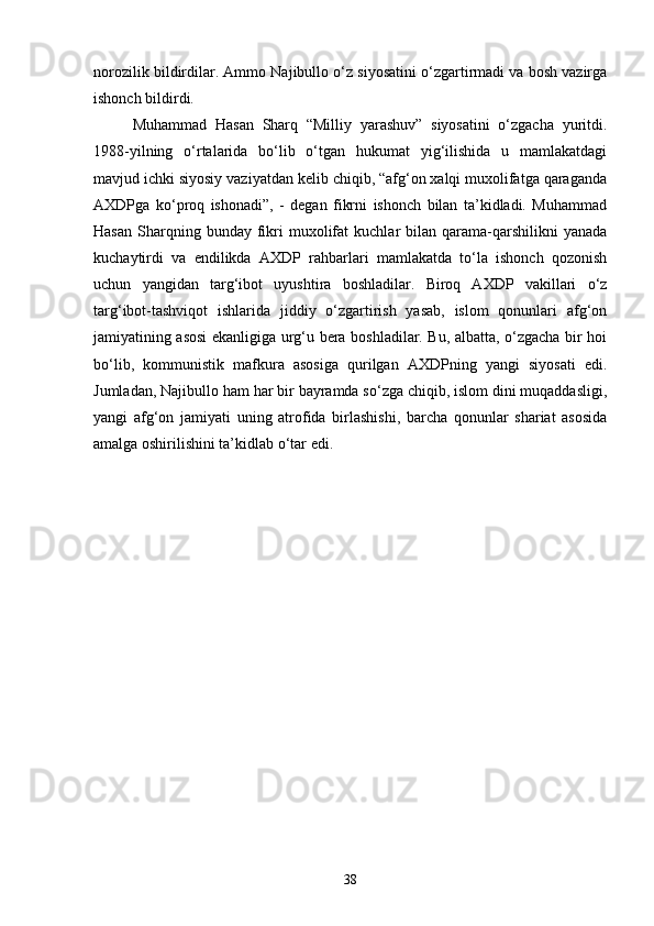 norozilik bildirdilar. Ammo Najibullo o‘z siyosatini o‘zgartirmadi va bosh vazirga
ishonch bildirdi.
Muhammad   Hasan   Sharq   “Milliy   yarashuv”   siyosatini   o‘zgacha   yuritdi.
1988-yilning   o‘rtalarida   bo‘lib   o‘tgan   hukumat   yig‘ilishida   u   mamlakatdagi
mavjud ichki siyosiy vaziyatdan kelib chiqib, “afg‘on xalqi muxolifatga qaraganda
AXDPga   ko‘proq   ishonadi”,   -   degan   fikrni   ishonch   bilan   ta’kidladi.   Muhammad
Hasan   Sharqning  bunday  fikri  muxolifat   kuchlar   bilan   qarama-qarshilikni  yanada
kuchaytirdi   va   endilikda   AXDP   rahbarlari   mamlakatda   to‘la   ishonch   qozonish
uchun   yangidan   targ‘ibot   uyushtira   boshladilar.   Biroq   AXDP   vakillari   o‘z
targ‘ibot-tashviqot   ishlarida   jiddiy   o‘zgartirish   yasab,   islom   qonunlari   afg‘on
jamiyatining asosi ekanligiga urg‘u bera boshladilar. Bu, albatta, o‘zgacha bir hoi
bo‘lib,   kommunistik   mafkura   asosiga   qurilgan   AXDPning   yangi   siyosati   edi.
Jumladan, Najibullo ham har bir bayramda so‘zga chiqib, islom dini muqaddasligi,
yangi   afg‘on   jamiyati   uning   atrofida   birlashishi,   barcha   qonunlar   shariat   asosida
amalga oshirilishini ta’kidlab o‘tar edi.
38 