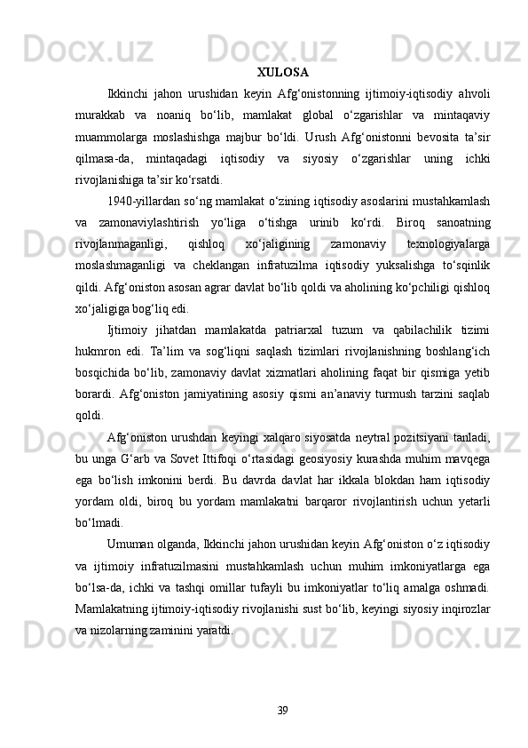 XULOSA
Ikkinchi   jahon   urushidan   keyin   Afg‘onistonning   ijtimoiy-iqtisodiy   ahvoli
murakkab   va   noaniq   bo‘lib,   mamlakat   global   o‘zgarishlar   va   mintaqaviy
muammolarga   moslashishga   majbur   bo‘ldi.   Urush   Afg‘onistonni   bevosita   ta’sir
qilmasa-da,   mintaqadagi   iqtisodiy   va   siyosiy   o‘zgarishlar   uning   ichki
rivojlanishiga ta’sir ko‘rsatdi.  
1940-yillardan so‘ng mamlakat o‘zining iqtisodiy asoslarini mustahkamlash
va   zamonaviylashtirish   yo‘liga   o‘tishga   urinib   ko‘rdi.   Biroq   sanoatning
rivojlanmaganligi,   qishloq   xo‘jaligining   zamonaviy   texnologiyalarga
moslashmaganligi   va   cheklangan   infratuzilma   iqtisodiy   yuksalishga   to‘sqinlik
qildi.  Afg‘oniston asosan agrar davlat bo‘lib qoldi va aholining ko‘pchiligi qishloq
xo‘jaligiga bog‘liq edi.
Ijtimoiy   jihatdan   mamlakatda   patriarxal   tuzum   va   qabilachilik   tizimi
hukmron   edi.   Ta’lim   va   sog‘liqni   saqlash   tizimlari   rivojlanishning   boshlang‘ich
bosqichida   bo‘lib,   zamonaviy   davlat   xizmatlari   aholining   faqat   bir   qismiga   yetib
borardi.   Afg‘oniston   jamiyatining   asosiy   qismi   an’anaviy   turmush   tarzini   saqlab
qoldi.
Afg‘oniston   urushdan   keyingi   xalqaro  siyosatda   neytral   pozitsiyani   tanladi,
bu unga G‘arb va  Sovet  Ittifoqi  o‘rtasidagi  geosiyosiy  kurashda muhim  mavqega
ega   bo‘lish   imkonini   berdi.   Bu   davrda   davlat   har   ikkala   blokdan   ham   iqtisodiy
yordam   oldi,   biroq   bu   yordam   mamlakatni   barqaror   rivojlantirish   uchun   yetarli
bo‘lmadi.
Umuman olganda, Ikkinchi jahon urushidan keyin Afg‘oniston o‘z iqtisodiy
va   ijtimoiy   infratuzilmasini   mustahkamlash   uchun   muhim   imkoniyatlarga   ega
bo‘lsa-da,   ichki   va   tashqi   omillar   tufayli   bu   imkoniyatlar   to‘liq   amalga   oshmadi.
Mamlakatning ijtimoiy-iqtisodiy rivojlanishi sust bo‘lib, keyingi siyosiy inqirozlar
va nizolarning zaminini yaratdi.
39 