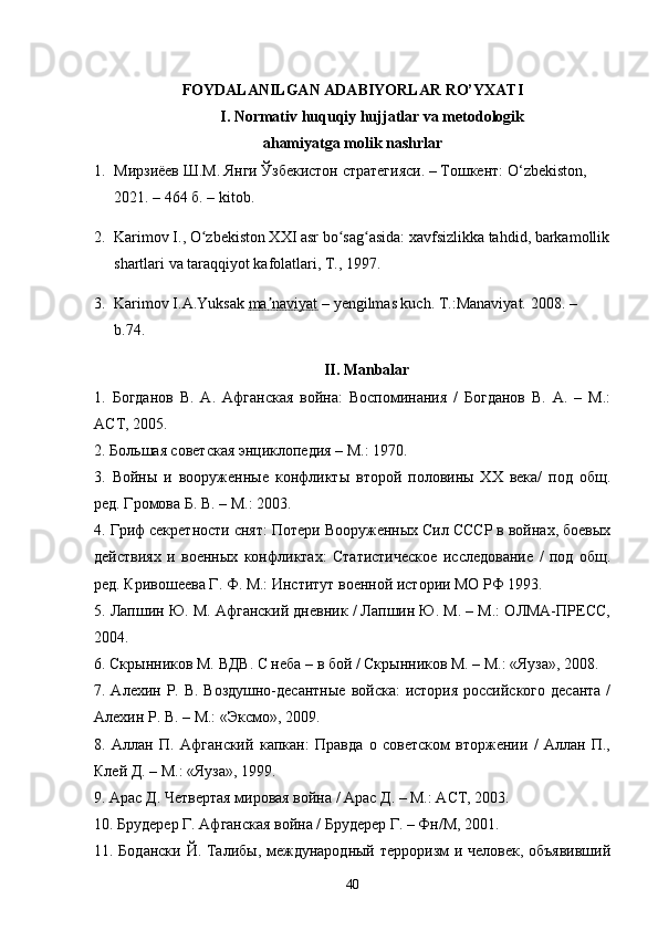 FOYDALANILGAN ADABIYORLAR RO’YXATI
I. Normativ huquqiy hujjatlar va metodologik
ahamiyatga molik nashrlar
1. Мирзиёев Ш.М. Янги Ўзбекистон стратегияси. – Тошкент: O ‘ zbekiston, 
2021. – 464 б.  – kitob.
2. Karimov I., O zbekiston XXI asr bo sag asida: xavfsizlikka tahdid, barkamollikʻ ʻ ʻ
shartlari va taraqqiyot kafolatlari, T., 1997.
3. Karimov I.A.Yuksak  ma naviyat	
ʼ  – yengilmas kuch.  T.:Manaviyat. 2008.   – 
b. 74.
II. Manbalar
1.   Богданов   В.   А.   Афганская   война:   Воспоминания   /   Богданов   В.   А.   –   М.:
АСТ, 2005.
2. Большая советская энциклопедия – М.: 1970.
3.   Войны   и   вооруженные   конфликты   второй   половины   ХХ   века/   под   общ.
ред. Громова Б. В. – М.: 2003.
4. Гриф секретности снят: Потери Вооруженных Сил СССР в войнах, боевых
действиях   и   военных   конфликтах:   Статистическое   исследование   /   под   общ.
ред. Кривошеева Г. Ф. М.: Институт военной истории МО РФ 1993.
5. Лапшин Ю. М. Афганский дневник / Лапшин Ю. М. – М.: ОЛМА-ПРЕСС,
2004.
6. Скрынников М. ВДВ. С неба – в бой / Скрынников М. – М.: «Яуза», 2008.
7. Алехин Р. В. Воздушно-десантные  войска:  история российского десанта /
Алехин Р. В. – М.: «Эксмо», 2009.
8.   Аллан   П.   Афганский   капкан:   Правда   о   советском   вторжении   /   Аллан   П.,
Клей Д. – М.: «Яуза», 1999. 
9. Арас Д. Четвертая мировая война / Арас Д. – М.: АСТ, 2003.
10. Брудерер Г. Афганская война / Брудерер Г. – Фн/М, 2001.
11. Бодански Й. Талибы, международный терроризм  и человек, объявивший
40 