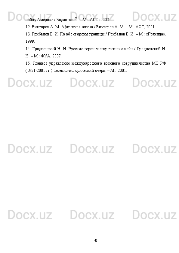 войну Америке / Бодански Й. – М.: АСТ, 2002.
12. Викторов А. М. Афганская заноза / Викторов А. М. – М.: АСТ, 2001. 
13. Грибанов Б. И. По обе стороны границы / Грибанов Б. И. – М.: «Граница»,
1999. 
14.  Гродненский  Н.  Н.  Русские  герои   засекреченных  войн  /  Гродненский  Н.
Н. – М.: ФУА, 2007.
15.   Главное   управление   международного   военного   сотрудничества   МО   РФ
(1951-2001 гг.). Военно-исторический очерк. – М.: 2001.
41 