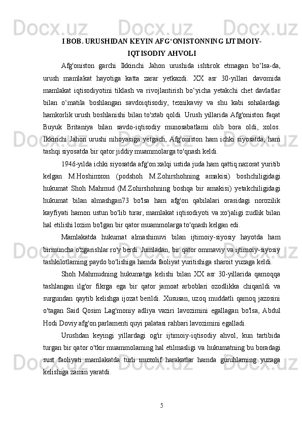 I BOB. URUSHIDAN KEYIN AFG‘ONISTONNING IJTIMOIY-
IQTISODIY AHVOLI
Afg'oniston   garchi   Ikkinchi   Jahon   urushida   ishtirok   etmagan   bo‘lsa-da,
urush   mamlakat   hayotiga   katta   zarar   yetkazdi.   XX   asr   30-yillari   davomida
mamlakat   iqtisodiyotini   tiklash   va   rivojlantirish   bo‘yicha   yetakchi   chet   davlatlar
bilan   o‘matila   boshlangan   savdoiqtisodiy,   texnikaviy   va   shu   kabi   sohalardagi
hamkorlik urush boshlanishi  bilan to'xtab qoldi. Urush yillarida Afg'oniston faqat
Buyuk   Britaniya   bilan   savdo-iqtisodiy   munosabatlami   olib   bora   oldi,   xolos.
Ikkinchi   Jahon   urushi   nihoyasiga   yetgach,   Afg'oniston   ham   ichki   siyosatda,   ham
tashqi siyosatda bir qator jiddiy muammolarga to'qnash keldi.
1946-yilda ichki siyosatda afg'on xalqi ustida juda ham qattiq nazorat yuritib
kelgan   M.Hoshimxon   (podshoh   M.Zohirshohning   amakisi)   boshchiligidagi
hukumat   Shoh   Mahmud   (M.Zohirshohning   boshqa   bir   amakisi)   yetakchiligidagi
hukumat   bilan   almashgan73   bo'lsa   ham   afg'on   qabilalari   orasidagi   norozilik
kayfiyati hamon ustun bo'lib turar, mamlakat iqtisodiyoti va xo'jaligi zudlik bilan
hal etilishi lozim bo'lgan bir qator muammolarga to'qnash kelgan edi.
Mamlakatda   hukumat   almashinuvi   bilan   ijtimoiy-siyosiy   hayotda   ham
birmuncha o'zgarishlar ro'y berdi. Jumladan, bir qator ommaviy va ijtimoiy-siyosiy
tashkilotlaming paydo bo'lishiga hamda faoliyat yuritishiga sharoit yuzaga keldi.
Shoh   Mahmudning   hukumatga   kelishi   bilan   XX   asr   30-yillarida   qamoqqa
tashlangan   ilg'or   fikrga   ega   bir   qator   jamoat   arboblari   ozodlikka   chiqarildi   va
surgundan   qaytib   kelishga   ijozat   berildi.   Xususan,   uzoq   muddatli   qamoq   jazosini
o'tagan   Said   Qosim   Lag'moniy   adliya   vaziri   lavozimini   egallagan   bo'lsa,   Abdul
Hodi Doviy afg'on parlamenti quyi palatasi rahbari lavozimini egalladi.
Urushdan   keyingi   yillardagi   og'ir   ijtimoiy-iqtisodiy   ahvol,   kun   tartibida
turgan bir qator o'tkir muammolaming hal etilmasligi va   hukumatning bu boradagi
sust   faoliyati   mamlakatda   turli   muxolif   harakatlar   hamda   guruhlaming   yuzaga
kelishiga zamin yaratdi.
5 