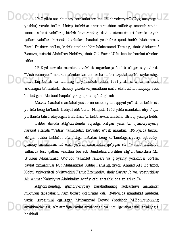 1947-yilda ana shunday harakatlardan biri “Vish zalmiyon” (Uyg‘onayotgan
yoshlar)   paydo   bo‘ldi.   Uning   tarkibiga   asosan   pushtun   millatiga   mansub   savdo-
sanoat   sohasi   vakillari,   kichik   lavozimdagi   davlat   xizmatchilari   hamda   ziyoli
qatlam   vakillari   kirishdi.   Jumladan,   harakat   yetakchisi   qandahorlik   Muhammad
Rasul   Pushtun   bo‘Isa,   kichik   amaldor   Nur   Muhammad   Tarakiy,   shoir   Abdurrauf
Benavo, tarixchi Abdulhay Habibiy, shoir Gul Pacha Ulfat kabilar harakat a’zolari
edilar.
1948-yil   oxirida   mamlakat   vakillik   organlariga   bo‘lib   o‘tgan   saylovlarda
“Vish   zalmiyon”   harakati   a’zolaridan   bir   necha   nafari   deputat   bo‘lib   saylanishga
muvaffaq   bo‘ldi   va   ulaming   sa’y-harakati   bilan   1951-yilda   so‘z   va   matbuot
erkinligini ta’minlash, shaxsiy gazeta va jumallami nashr etish uchun huquqiy asos
bo‘ladigan “Matbuot haqida” yangi qonun qabul qilindi.
Mazkur harakat mamlakat yoshlarini umumiy taraqqiyot yo‘lida birlashtirish
yo‘lida keng ko‘lamli faoliyat olib bordi. Natijada 1950-yilda mamlakat oliy o‘quv
yurtlarida tahsil olayotgan talabalami birlashtiruvchi talabalar ittifoqi yuzaga keldi.
Ushbu   davrda   Afg‘onistonda   vujudga   kelgan   yana   bir   ijtimoiysiyosiy
harakat   sifatida   “Vatan”   tashkilotini   ko‘rsatib   o‘tish   mumkin.   1951-yilda   tashkil
etilgan   ushbu   tashkilot   o‘z   oldiga   nisbatan   keng   ko‘lamdagi   siyosiy,   iqtisodiy-
ijtimoiy   masalalami   hal   etish   yo‘lida   kurashishni   qo‘ygan   edi.   “Vatan”   tashkiloti
saflarida   turli   qatlam   vakillari   bor   edi.   Jumladan,   mashhur   afg‘on   tarixchisi   Mir
G‘ulom   Muhammad   G‘o‘bor   tashkilot   rahbari   va   g‘oyaviy   yetakchisi   bo‘Isa,
davlat   xizmatchisi   Mir   Muhammad   Siddiq   Farhang,   ziyoli   Ahmad   AH   Ko‘hzod,
Kobul   universiteti   o‘qituvchisi   Famx   Ettemodiy,   shoir   Sarvar   Jo‘yo,   yozuvchilar
Ali Ahmad Naimiy va Abduhalim Atefiy kabilar tashkilot a’zolari edi74.
Afg‘onistondagi   ijtimoiy-siyosiy   harakatlaming   faollashuvi   mamlakat
hukmron   tabaqalarini   ham   befarq   qoldirmas   edi.   1948-yilda   mamlakat   mudofaa
vaziri   lavozimini   egallagan   Muhammad   Dovud   (podshoh   M.Zohirshohning
amakivachchasi)  o‘z atrofiga davlat amaldorlari  va intelligensiya vakillarini  yig‘a
boshladi.
6 