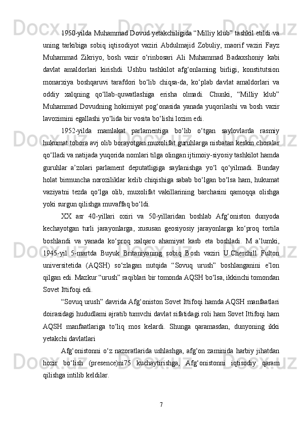 1950-yilda Muhammad Dovud yetakchiligida “Milliy klub” tashkil etildi va
uning   tarkibiga   sobiq   iqtisodiyot   vaziri   Abdulmajid   Zobuliy,   maorif   vaziri   Fayz
Muhammad   Zikriyo,   bosh   vazir   o‘rinbosari   Ali   Muhammad   Badaxshoniy   kabi
davlat   amaldorlari   kirishdi.   Ushbu   tashkilot   afg‘onlaming   birligi,   konstitutsion
monarxiya   boshqaruvi   tarafdori   bo‘lib   chiqsa-da,   ko‘plab   davlat   amaldorlari   va
oddiy   xalqning   qo‘llab-quwatlashiga   erisha   olmadi.   Chunki,   “Milliy   klub”
Muhammad   Dovudning   hokimiyat   pog‘onasida   yanada   yuqorilashi   va   bosh   vazir
lavozimini egallashi yo‘lida bir vosita bo‘lishi lozim edi.
1952-yilda   mamlakat   parlamentiga   bo‘lib   o‘tgan   saylovlarda   rasmiy
hukumat tobora avj olib borayotgan muxolifat guruhlarga nisbatan keskin choralar
qo‘lladi va natijada yuqorida nomlari tilga olingan ijtimoiy-siyosiy tashkilot hamda
guruhlar   a’zolari   parlament   deputatligiga   saylanishga   yo‘l   qo‘yilmadi.   Bunday
holat birmuncha noroziliklar kelib chiqishiga sabab  bo‘lgan bo‘lsa ham, hukumat
vaziyatni   tezda   qo‘lga   olib,   muxolifat   vakillarining   barchasini   qamoqqa   olishga
yoki surgun qilishga muvaffaq bo‘ldi.
XX   asr   40-yillari   oxiri   va   50-yillaridan   boshlab   Afg‘oniston   dunyoda
kechayotgan   turli   jarayonlarga,   xususan   geosiyosiy   jarayonlarga   ko‘proq   tortila
boshlandi   va   yanada   ko‘proq   xalqaro   ahamiyat   kasb   eta   boshladi.   M   a’lumki,
1945-yil   5-martda   Buyuk   Britaniyaning   sobiq   Bosh   vaziri   U.Cherchill   Fulton
universitetida   (AQSH)   so‘zlagan   nutqida   “Sovuq   urush”   boshlanganini   e’lon
qilgan edi. Mazkur “urush” raqiblari bir tomonda AQSH bo‘lsa, ikkinchi tomondan
Sovet Ittifoqi edi.
“Sovuq urush” davrida Afg‘oniston Sovet Ittifoqi hamda AQSH manfaatlari
doirasidagi hududlami ajratib tumvchi davlat sifatidagi roli ham Sovet Ittifoqi ham
AQSH   manfaatlariga   to‘liq   mos   kelardi.   Shunga   qaramasdan,   dunyoning   ikki
yetakchi davlatlari
Afg‘onistonni   o‘z   nazoratlarida  ushlashga,   afg‘on   zaminida   harbiy   jihatdan
hozir   bo‘lish   (presence)ni75   kuchaytirishga,   Afg‘onistonni   iqtisodiy   qaram
qilishga intilib keldilar.
7 