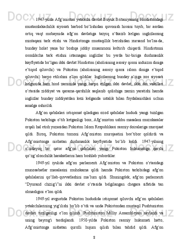 1947-yilda Afg‘oniston yetakchi davlat Buyuk Britaniyaning Hindistondagi
mustamlakachilik   siyosati   barbod   bo‘lishidan   quvonish   hissini   tuyib,   bir   asrdan
ortiq   vaqt   mobaynida   afg‘on   davlatiga   tazyiq   o‘tkazib   kelgan   inglizlaming
mintaqani   tark   etishi   va   Hindistonga   mustaqillik   berishidan   xursand   bo‘lsa-da,
bunday   holat   yana   bir   boshqa   jiddiy   muammoni   keltirib   chiqardi.   Hindistonni
osonlikcha   tark   etishni   istamagan   inglizlar   bu   yerda   bir-biriga   dushmanlik
kayfiyatida bo‘lgan ikki davlat Hindiston (aholisining asosiy qismi induizm diniga
e’tiqod   qiluvchi)   va   Pokiston   (aholisining   asosiy   qismi   islom   diniga   e’tiqod
qiluvchi)   barpo   etilishini   e’lon   qildilar.   Inglizlaming   bunday   o‘ziga   xos   siyosati
kelgusida   ham   hind   zaminida   yangi   barpo   etilgan   ikki   davlat,   ikki   din   vakillari
o‘rtasida   ziddiyat   va   qarama-qarshilik   saqlanib   qolishiga   zamin   yaratishi   hamda
inglizlar   bunday   ziddiyatdan   kezi   kelganda   ustalik   bilan   foydalanishlari   uchun
amalga oshirildi.
Afg‘on   qabilalari   istiqomat   qiladigan   ozod   qabilalar   hududi   yangi   tuzilgan
Pokiston tarkibiga o‘tib ketganligi bois, Afg‘oniston ushbu masalani  muzokaralar
orqali hal etish yuzasidan Pokiston Islom Respublikasi rasmiy doiralariga murojaat
qildi.   Biroq,   Pokiston   tomoni   Afg‘oniston   murojaatini   bee’tibor   qoldirdi   va
Afg‘onistonga   nisbatan   dushmanlik   kayfiyatida   bo‘lib   keldi.   1947-yilning
o‘zidayoq   bir   qator   afg‘on   qabilalari   yangi   Pokiston   hukumatiga   qarshi
qo‘zg‘olonchilik harakatlarini ham boshlab yubordilar.
1949-yil   iyulida   afg‘on   parlamenti   Afg‘oniston   va   Pokiston   o‘rtasidagi
munosabatlar   masalasini   muhokama   qildi   hamda   Pokiston   tarkibidagi   afg‘on
qabilalarini   qo‘llab-quvvatlashini   ma’lum   qildi.   Shuningdek,   afg‘on   parlamenti
“Dyurand   chizig‘i”ni   ikki   davlat   o‘rtasida   belgilangan   chegara   sifatida   tan
olmasligini e’lon qildi.
1949-yil   avgustida   Pokiston   hududida   istiqomat   qiluvchi   afg‘on   qabilalari
yetakchilarining yig‘ilishi bo‘lib o‘tdi va unda Pokistondan mustaqil Pushtuniston
davlati   tuzilganligi   e’lon   qilindi.   Pushtuniston   Milliy   Assambleyasi   saylandi   va
uning   bayrog'i   tasdiqlandi.   1950-yilda   Pokiston   rasmiy   hukumati   hatto,
Afg‘onistonga   nisbatan   qurolli   hujum   qilish   bilan   tahdid   qildi.   Afg‘on
8 