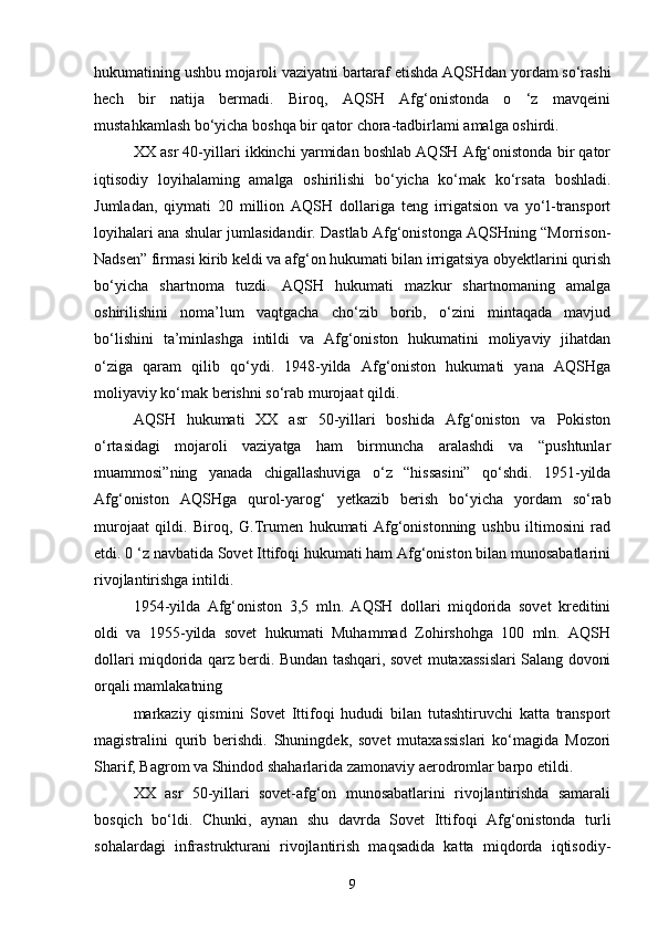 hukumatining ushbu mojaroli vaziyatni bartaraf etishda AQSHdan yordam so‘rashi
hech   bir   natija   bermadi.   Biroq,   AQSH   Afg‘onistonda   o   ‘z   mavqeini
mustahkamlash bo‘yicha boshqa bir qator chora-tadbirlami amalga oshirdi.
XX asr 40-yillari ikkinchi yarmidan boshlab AQSH Afg‘onistonda bir qator
iqtisodiy   loyihalaming   amalga   oshirilishi   bo‘yicha   ko‘mak   ko‘rsata   boshladi.
Jumladan,   qiymati   20   million   AQSH   dollariga   teng   irrigatsion   va   yo‘l-transport
loyihalari ana shular jumlasidandir. Dastlab Afg‘onistonga AQSHning “Morrison-
Nadsen” firmasi kirib keldi va afg‘on hukumati bilan irrigatsiya obyektlarini qurish
bo‘yicha   shartnoma   tuzdi.   AQSH   hukumati   mazkur   shartnomaning   amalga
oshirilishini   noma’lum   vaqtgacha   cho‘zib   borib,   o‘zini   mintaqada   mavjud
bo‘lishini   ta’minlashga   intildi   va   Afg‘oniston   hukumatini   moliyaviy   jihatdan
o‘ziga   qaram   qilib   qo‘ydi.   1948-yilda   Afg‘oniston   hukumati   yana   AQSHga
moliyaviy ko‘mak berishni so‘rab murojaat qildi.
AQSH   hukumati   XX   asr   50-yillari   boshida   Afg‘oniston   va   Pokiston
o‘rtasidagi   mojaroli   vaziyatga   ham   birmuncha   aralashdi   va   “pushtunlar
muammosi”ning   yanada   chigallashuviga   o‘z   “hissasini”   qo‘shdi.   1951-yilda
Afg‘oniston   AQSHga   qurol-yarog‘   yetkazib   berish   bo‘yicha   yordam   so‘rab
murojaat   qildi.   Biroq,   G.Trumen   hukumati   Afg‘onistonning   ushbu   iltimosini   rad
etdi. 0 ‘z navbatida Sovet Ittifoqi hukumati ham Afg‘oniston bilan munosabatlarini
rivojlantirishga intildi.
1954-yilda   Afg‘oniston   3,5   mln.   AQSH   dollari   miqdorida   sovet   kreditini
oldi   va   1955-yilda   sovet   hukumati   Muhammad   Zohirshohga   100   mln.   AQSH
dollari miqdorida qarz berdi. Bundan tashqari, sovet mutaxassislari Salang dovoni
orqali mamlakatning
markaziy   qismini   Sovet   Ittifoqi   hududi   bilan   tutashtiruvchi   katta   transport
magistralini   qurib   berishdi.   Shuningdek,   sovet   mutaxassislari   ko‘magida   Mozori
Sharif, Bagrom va Shindod shaharlarida zamonaviy aerodromlar barpo etildi.
XX   asr   50-yillari   sovet-afg‘on   munosabatlarini   rivojlantirishda   samarali
bosqich   bo‘ldi.   Chunki,   aynan   shu   davrda   Sovet   Ittifoqi   Afg‘onistonda   turli
sohalardagi   infrastrukturani   rivojlantirish   maqsadida   katta   miqdorda   iqtisodiy-
9 