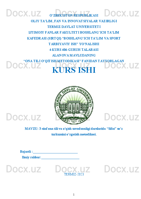 O’ZBEKISTON RESPUBLIKASI
OLIY TA’LIM ,  FAN VA INNOVATSIYALAR VAZIRLIGI
T ERMIZ DAVLAT UNIVERSITETI
IJTIMOIY FANLAR FAKULTETI BOSHLANG’ICH TA’LIM
KAFEDRASI (SIRTQI) “BOSHLANG’ICH TA’LIM VA SPORT
TARBIYAVIY ISH” YO’NALISHI
4-KURS 406-GURUH TALABASI
ALANOVA  MAVLUDANING
“ONA TILI O’QITISH METODIKASI” FANIDAN TAYYORLAGAN
KURS ISHI 
MAVZU : 3-sinf ona tili va o’qish savodxonligi darslarida “Sifat” so’z
turkumini o’rgatish metodikasi.
Bajardi :___________________________
  Ilmiy rahbar:_______________________                                                       
TERMIZ-2023
1 