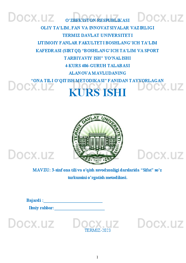 O’ZBEKISTON RESPUBLIKASI
OLIY TA’LIM ,  FAN VA INNOVATSIYALAR VAZIRLIGI
T ERMIZ DAVLAT UNIVERSITETI
IJTIMOIY FANLAR FAKULTETI BOSHLANG’ICH TA’LIM
KAFEDRASI (SIRTQI) “BOSHLANG’ICH TA’LIM VA SPORT
TARBIYAVIY ISH” YO’NALISHI
4-KURS 406-GURUH TALABASI
ALANOVA  MAVLUDANING
“ONA TILI O’QITISH METODIKASI” FANIDAN TAYYORLAGAN
KURS ISHI 
MAVZU : 3-sinf ona tili va o’qish savodxonligi darslarida “Sifat” so’z
turkumini o’rgatish metodikasi.
Bajardi :___________________________
  Ilmiy rahbar:_______________________                                                       
TERMIZ-2023
1