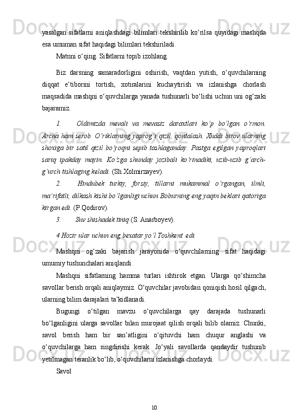 yasalgan   sifatlarni   aniqlashdagi   bilimlari   tekshirilib   ko‘rilsa   quyidagi   mashqda
esa umuman sifat haqidagi bilimlari tekshiriladi.
Matnni o‘qing. Sifatlarni topib izohlang.
Biz   darsning   samaradorligini   oshirish,   vaqtdan   yutish,   o‘quvchilarning
diqqat   e’tiborini   tortish,   xotiralarini   kuchaytirish   va   izlanishga   chorlash
maqsadida mashqni o‘quvchilarga yanada tushunarli bo‘lishi uchun uni og‘zaki
bajaramiz. 
1. Oldimizda   mevali   va   mevasiz   daraxtlari   ko‘p   bo‘lgan   o‘rmon.
Archa ham serob.  O‘riklarning yaprog‘i qizil, qontalash. Xuddi birov ularning
shoxiga   bir   satil   qizil   bo‘yoqni   sepib   tashlaganday.   Pastga   egilgan   yaproqlari
sariq   ipakday   mayin.   Ko‘zga   shunday   jozibali   ko‘rinadiki,   uzib-uzib   g‘arch-
g‘urch tishlaging keladi.   (Sh.Xolmirzayev).
2. Hindubek   turkiy,   forsiy,   tillarni   mukammal   o‘rgangan,   ilmli,
ma’rifatli, dilkash kishi bo‘lganligi uchun Boburning eng yaqin beklari qatoriga
kirgan edi.  (P.Qodirov).
3. Suv shishadek tiniq  (S.   Anarboyev).
4 Hozir ular uchun eng bexatar yo‘l Toshkent   edi.
Mashqni   og‘zaki   bajarish   jarayonida   o‘quvchilarning   sifat   haqidagi
umumiy tushunchalari aniqlandi.
Mashqni   sifatlarning   hamma   turlari   ishtirok   etgan.   Ularga   qo‘shimcha
savollar berish orqali aniqlaymiz. O‘quvchilar javobidan qoniqish hosil qilgach,
ularning bilim darajalari ta’kidlanadi.
Bugungi   o‘tilgan   mavzu   o‘quvchilarga   qay   darajada   tushunarli
bo‘lganligini   ularga   savollar   bilan   murojaat   qilish   orqali   bilib   olamiz.   Chunki,
savol   berish   ham   bir   san’atligini   o‘qituvchi   ham   chuqur   anglashi   va
o‘quvchilarga   ham   singdirishi   kerak.   Jo‘yali   savollarda   qandaydir   tushunib
yetilmagan teranlik bo‘lib, o‘quvchilarni izlanishga chorlaydi.
Savol
10 