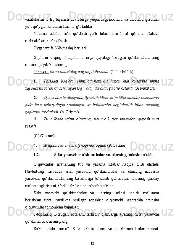 vazifalarini to‘liq bajarish bilan birga yuqoridagi ikkinchi va uchinchi guruhlar
yo‘l qo‘ygan xatolarni ham   to‘g‘irladilar.
Yasama   sifatlar   so‘z   qo‘shish   yo‘li   bilan   ham   hosil   qilinadi.   Xatosi:
mehnatchan; mehnatkash.
Uyga vazifa 339-mashq beriladi.
Gaplarni   o‘qing.   Nuqtalar   o‘rniga   quyidagi   berilgan   qo‘shimchalarning
mosini qo‘yib ko‘chiring.
Namuna:   Inson tabiatning eng ongli farzandi.  (Tohir Malik).
1. Pastdagi   bog‘dan   yumshoq   nam’xus   hazon   hidi   ko‘tarilib   uning
xayollarini to‘lin oy sehrlagan tog‘ vodiy daralariga olib ketardi.   (A.Muxtor).
2. Oybek domla nihoyatda tiyraklik bilan ko‘pchilik nomdor insonlarda
juda   kam   uchraydigan   samimiyat   va   bolalarcha   beg‘uborlik   bilan   opaning
gaplarini tasdiqladi.   (A.Oripov).
3. Bu  o‘lkada  iqlim  o‘rtacha,  suv  mo‘l,  yer  unumdor,  quyosh  nuri
yetarli.
(G‘.G‘ulom).
4. Ariqdan suv emas, o‘ynoqi nur oqadi.   (A.Qahhor).
1.2. Sifat yasovchi qo‘shimchalar va ularning imlosini   o‘tish.
O‘quvchilar   sifatlarning   tub   va   yasama   sifatlar   haqida   bilib   olishdi.
Navbatdagi   mavzuda   sifat   yasovchi   qo‘shimchalar   va   ularning   imlosida
yasovchi   qo‘shimchalarning   ba’zilariga   to‘xtalib   qolmasdan   ularning   qanday
ma’no anglatishini, ifodalashi haqida to‘xtalib   o‘tiladi.
Sifat   yasovchi   qo‘shimchalar   va   ularning   imlosi   haqida   ma’lumot
berishdan   avval   darslikda   berilgan   topshiriq   o‘qituvchi   nazoratida   bevosita
o‘quvchilar tomonidan bajariladi.
1-topshiriq.   Berilgan   so‘zlarni   tarkibiy   qismlarga   ajrating.   Sifat   yasovchi
qo‘shimchalarni aniqlang.
So‘z   tarkibi   nima?   So‘z   tarkibi   asos   va   qo‘shimchalardan   iborat.
12 